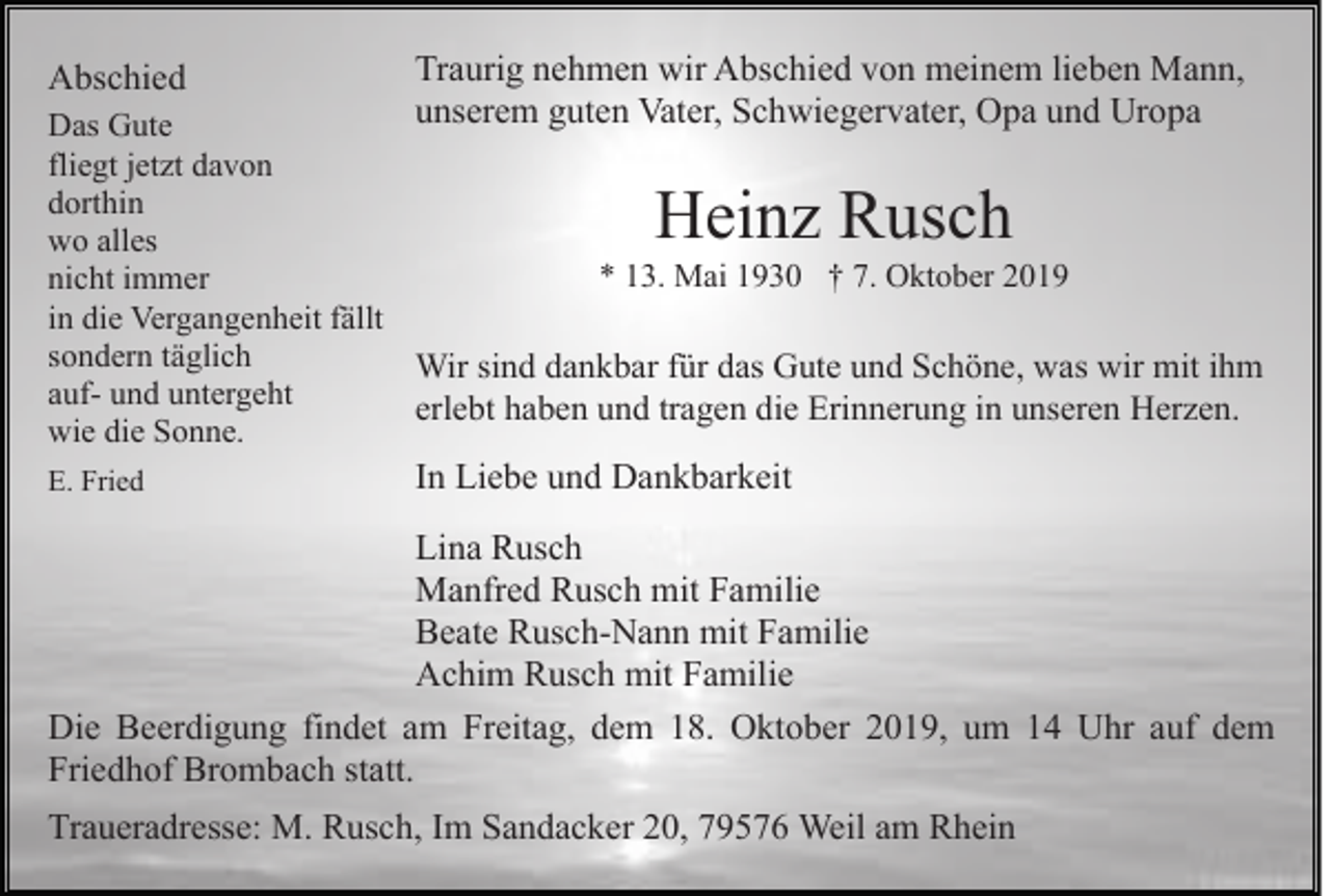 <p>Abschied</p><p>Traurig nehmen wir Abschied von meinem lieben Mann,<br />unserem guten Vater, Schwiegervater, Opa und Uropa</p><p>Das Gute<br />fliegt jetzt davon<br />dorthin<br />wo alles<br />* 13. Mai 1930 † 7. Oktober 2019<br />nicht immer<br />in die Vergangenheit fällt<br />sondern täglich<br />Wir sind dankbar für das Gute und Schöne, was wir mit ihm<br />auf- und untergeht<br />erlebt haben und tragen die Erinnerung in unseren Herzen.<br />wie die Sonne.</p><p>Heinz Rusch</p><p>E. Fried</p><p>In Liebe und Dankbarkeit</p><p>Lina Rusch<br />Manfred Rusch mit Familie<br />Beate Rusch-Nann mit Familie<br />Achim Rusch mit Familie<br />Die Beerdigung findet am Freitag, dem 18. Oktober 2019, um 14 Uhr auf dem<br />Friedhof Brombach statt.<br />Traueradresse: M. Rusch, Im Sandacker 20, 79576 Weil am Rhein</p>