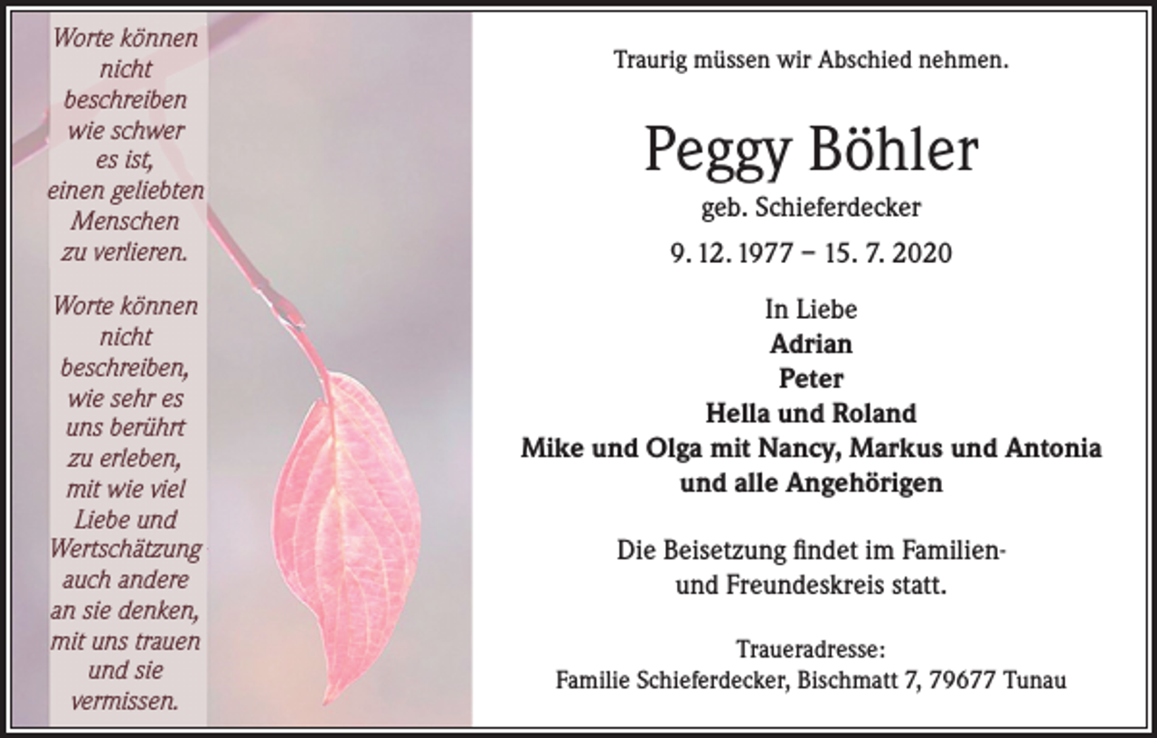 <p>Worte können<br />nicht<br />beschreiben<br />wie schwer<br />es ist,<br />einen geliebten<br />Menschen<br />zu verlieren.<br />Worte können<br />nicht<br />beschreiben,<br />wie sehr es<br />uns berührt<br />zu erleben,<br />mit wie viel<br />Liebe und<br />Wertschätzung<br />auch andere<br />an sie denken,<br />mit uns trauen<br />und sie<br />vermissen.</p><p>Traurig müssen wir Abschied nehmen.</p><p>Peggy Böhler<br />geb. Schieferdecker<br />9. 12. 1977 – 15. 7. 2020<br />In Liebe<br />Adrian<br />Peter<br />Hella und Roland<br />Mike und Olga mit Nancy, Markus und Antonia<br />und alle Angehörigen<br />Die Beisetzung findet im Familienund Freundeskreis statt.<br />Traueradresse:<br />Familie Schieferdecker, Bischmatt 7, 79677 Tunau</p>