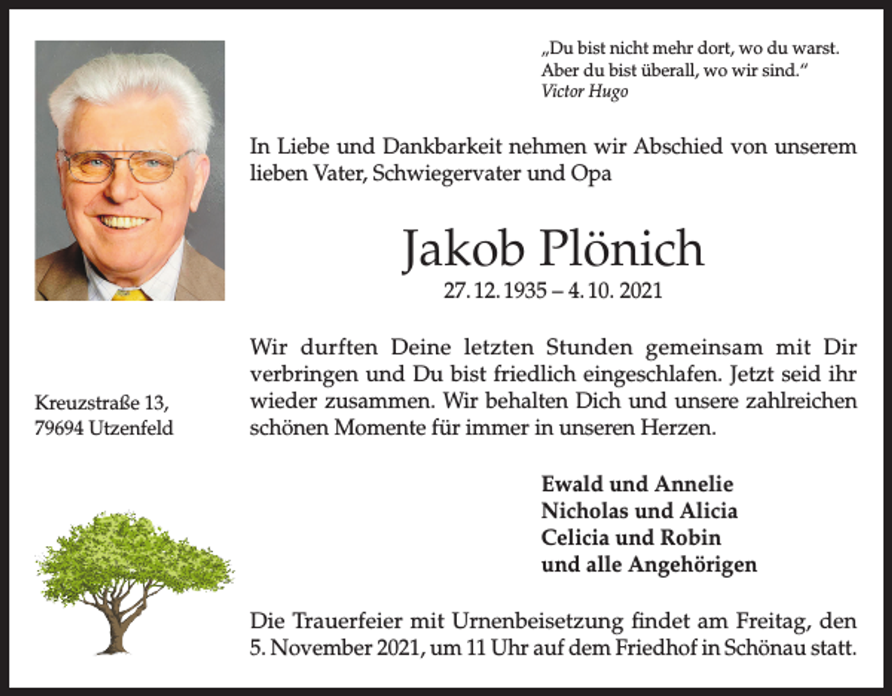 <p>„Du bist nicht mehr dort, wo du warst.<br />Aber du bist überall, wo wir sind.“<br />Victor Hugo</p><p>In Liebe und Dankbarkeit nehmen wir Abschied von unserem<br />lieben Vater, Schwiegervater und Opa</p><p>Jakob Plönich<br />27. 12. 1935 – 4. 10. 2021</p><p>Kreuzstraße 13,<br />79694 Utzenfeld</p><p>Wir durften Deine letzten Stunden gemeinsam mit Dir<br />verbringen und Du bist friedlich eingeschlafen. Jetzt seid ihr<br />wieder zusammen. Wir behalten Dich und unsere zahlreichen<br />schönen Momente für immer in unseren Herzen.<br />Ewald und Annelie<br />Nicholas und Alicia<br />Celicia und Robin<br />und alle Angehörigen<br />Die Trauerfeier mit Urnenbeisetzung findet am Freitag, den<br />5. November 2021, um 11 Uhr auf dem Friedhof in Schönau statt.</p>