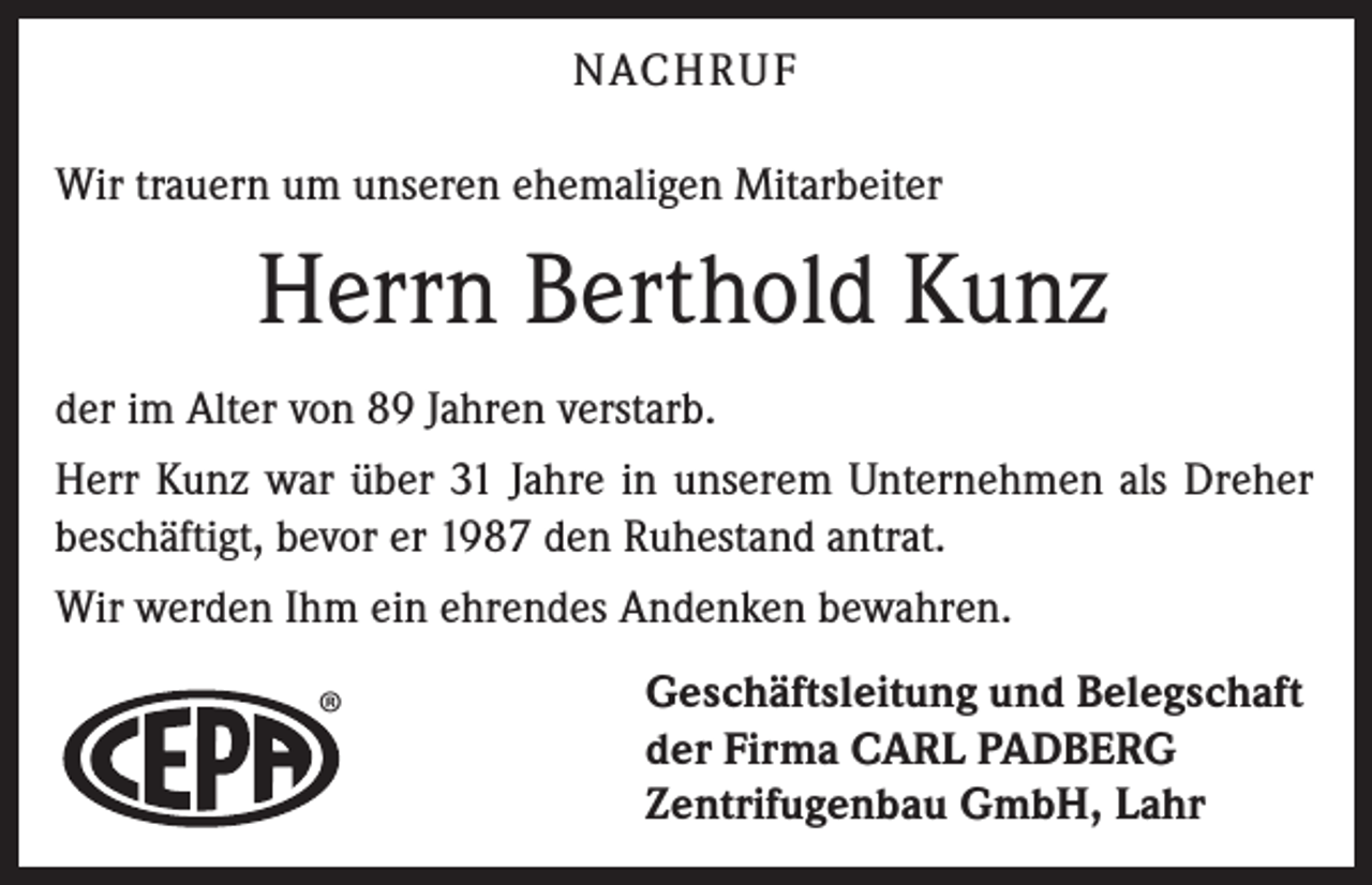 <p>NACH R U F<br />Wir trauern um unseren ehemaligen Mitarbeiter</p><p>Herrn Berthold Kunz<br />der im Alter von 89 Jahren verstarb.<br />Herr Kunz war über 31 Jahre in unserem Unternehmen als Dreher<br />beschäftigt, bevor er 1987 den Ruhestand antrat.<br />Wir werden Ihm ein ehrendes Andenken bewahren.</p><p>®</p><p>Geschäftsleitung und Belegschaft<br />der Firma CARL PADBERG<br />Zentrifugenbau GmbH, Lahr</p>