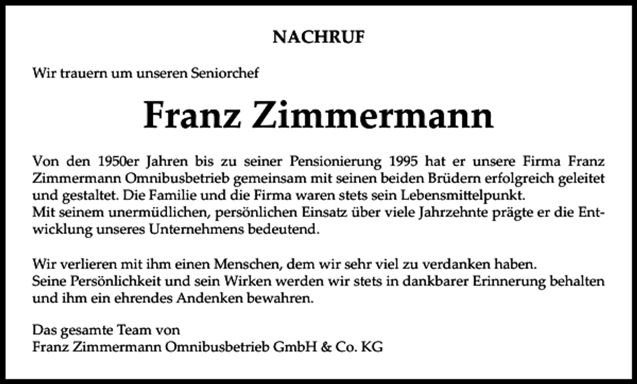 <p>NACHRUF<br />Wir trauern um unseren Seniorchef</p><p>Franz Zimmermann<br />Von den 1950er Jahren bis zu seiner Pensionierung 1995 hat er unsere Firma Franz<br />Zimmermann Omnibusbetrieb gemeinsam mit seinen beiden Brüdern erfolgreich geleitet<br />und gestaltet. Die Familie und die Firma waren stets sein Lebensmittelpunkt.<br />Mit seinem unermüdlichen, persönlichen Einsatz über viele Jahrzehnte prägte er die Entwicklung unseres Unternehmens bedeutend.<br />Wir verlieren mit ihm einen Menschen, dem wir sehr viel zu verdanken haben.<br />Seine Persönlichkeit und sein Wirken werden wir stets in dankbarer Erinnerung behalten<br />und ihm ein ehrendes Andenken bewahren.<br />Das gesamte Team von<br />Franz Zimmermann Omnibusbetrieb GmbH &amp; Co. KG</p>