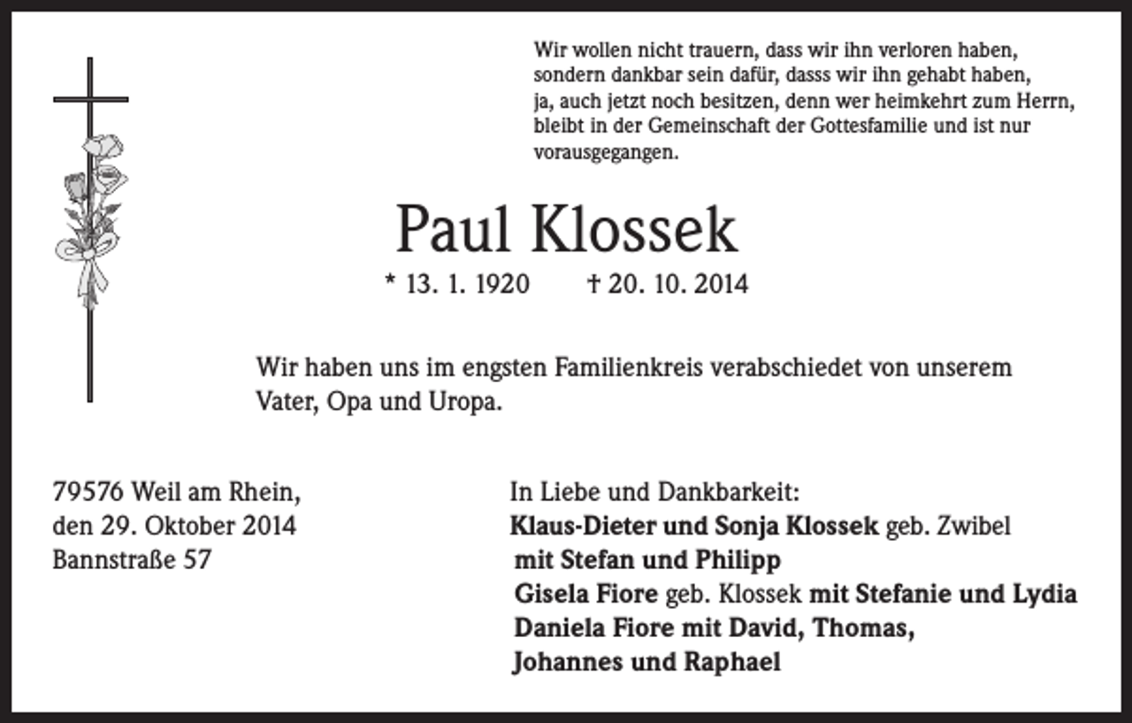 <p>Wir wollen nicht trauern, dass wir ihn verloren haben,<br />sondern dankbar sein dafür, dasss wir ihn gehabt haben,<br />ja, auch jetzt noch besitzen, denn wer heimkehrt zum Herrn,<br />bleibt in der Gemeinschaft der Gottesfamilie und ist nur<br />vorausgegangen.</p><p>Paul Klossek</p><p>* 13. 1. 1920 † 20. 10. 2014</p><p>ir haben uns im engsten Familienkreis verabschiedet von unserem<br />W<br />Vater, Opa und Uropa.</p><p>79576 Weil am Rhein,<br />den 29. Oktober 2014<br />Bannstraße 57</p><p>In Liebe und Dankbarkeit:</p><p>Klaus-Dieter und Sonja Klossek geb. Zwibel<br />mit Stefan und Philipp<br />Gisela Fiore geb. Klossek mit Stefanie und Lydia<br />Daniela Fiore mit David, Thomas,<br />Johannes und Raphael</p>