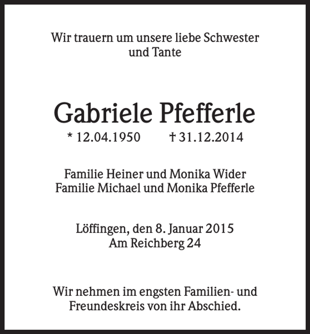 <p>Wir trauern um unsere liebe Schwester<br />und Tante</p><p>Gabriele Pfefferle<br />* 12.04.1950</p><p>† 31.12.2014</p><p>Familie Heiner und Monika Wider<br />Familie Michael und Monika Pfefferle<br />Löffingen, den 8. Januar 2015<br />Am Reichberg 24<br />.</p><p>Wir nehmen im engsten Familien- und<br />Freundeskreis von ihr Abschied.</p>