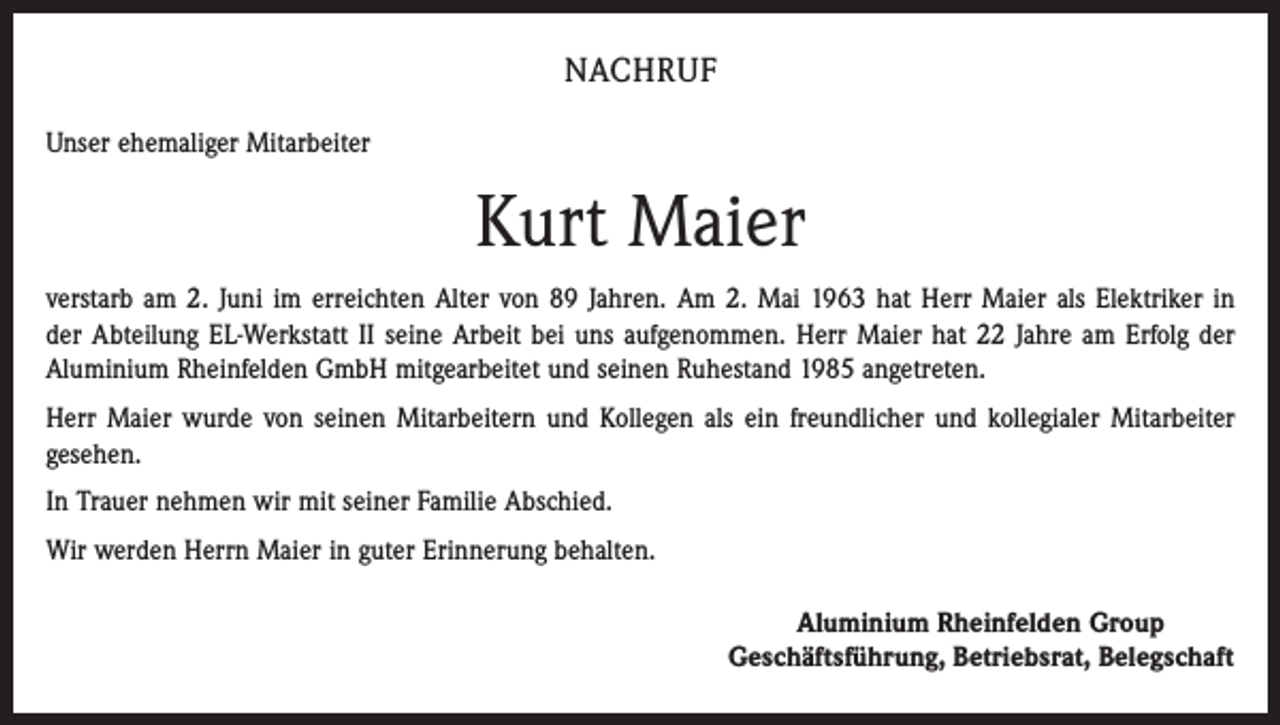 <p>Nachruf<br />Unser ehemaliger Mitarbeiter</p><p>Kurt Maier<br />verstarb am 2. Juni im erreichten Alter von 89 Jahren. Am 2. Mai 1963 hat Herr Maier als Elektriker in<br />der Abteilung EL-Werkstatt II seine Arbeit bei uns aufgenommen. Herr Maier hat 22 Jahre am Erfolg der<br />Aluminium Rheinfelden GmbH mitgearbeitet und seinen Ruhestand 1985 angetreten.<br />Herr Maier wurde von seinen Mitarbeitern und Kollegen als ein freundlicher und kollegialer Mitarbeiter<br />gesehen.<br />In Trauer nehmen wir mit seiner Familie Abschied.<br />Wir werden Herrn Maier in guter Erinnerung behalten.</p><p>Aluminium Rheinfelden Group<br />Geschäftsführung, Betriebsrat, Belegschaft</p>
