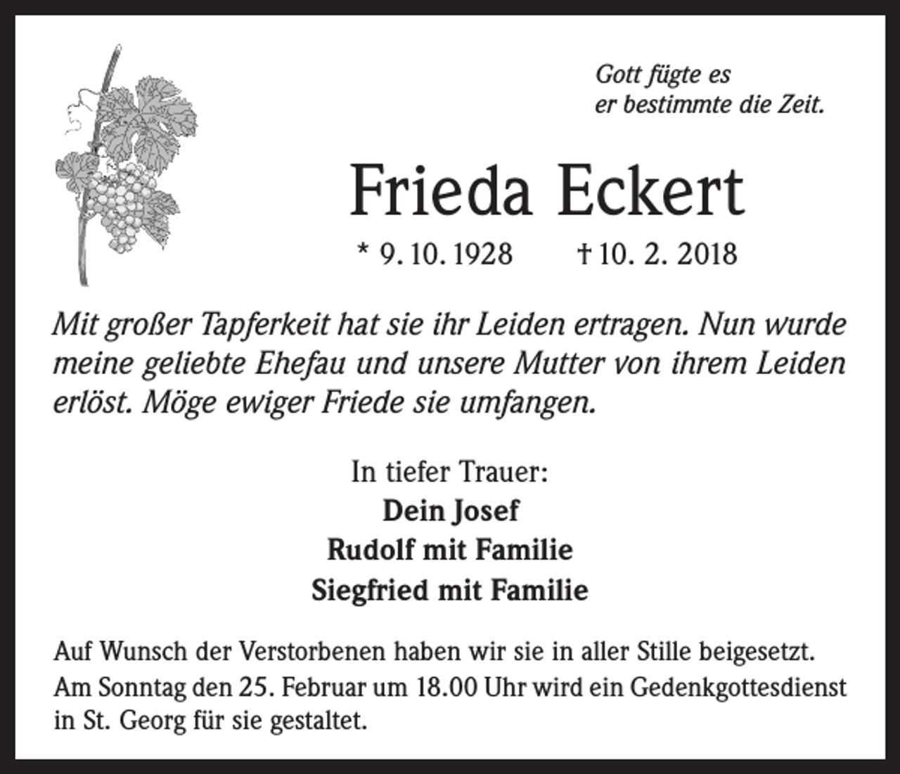 <p>Gott fügte es<br />er bestimmte die Zeit.</p><p>Frieda Eckert<br />* 9. 10. 1928 † 10. 2. 2018<br />Mit großer Tapferkeit hat sie ihr Leiden ertragen. Nun wurde<br />meine geliebte Ehefau und unsere Mutter von ihrem Leiden<br />erlöst. Möge ewiger Friede sie umfangen.<br />In tiefer Trauer:<br />Dein Josef<br />Rudolf mit Familie<br />Siegfried mit Familie<br />Auf Wunsch der Verstorbenen haben wir sie in aller Stille beigesetzt.<br />Am Sonntag den 25. Februar um 18.00 Uhr wird ein Gedenkgottesdienst<br />in St. Georg für sie gestaltet.</p>