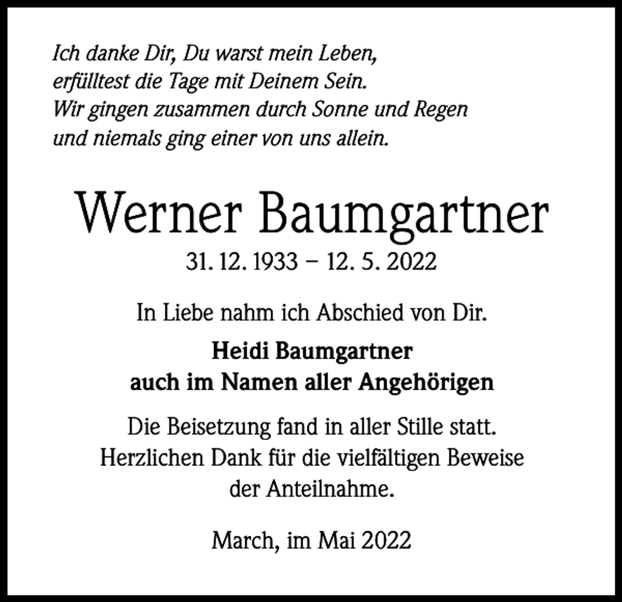 <p>Ich danke Dir, Du warst mein Leben,<br />erfülltest die Tage mit Deinem Sein.<br />Wir gingen zusammen durch Sonne und Regen<br />und niemals ging einer von uns allein.</p><p>Werner Baumgartner<br />31. 12. 1933 – 12. 5. 2022</p><p>In Liebe nahm ich Abschied von Dir.<br />Heidi Baumgartner<br />auch im Namen aller Angehörigen<br />Die Beisetzung fand in aller Stille statt.<br />Herzlichen Dank für die vielfältigen Beweise<br />der Anteilnahme.<br />March, im Mai 2022</p>
