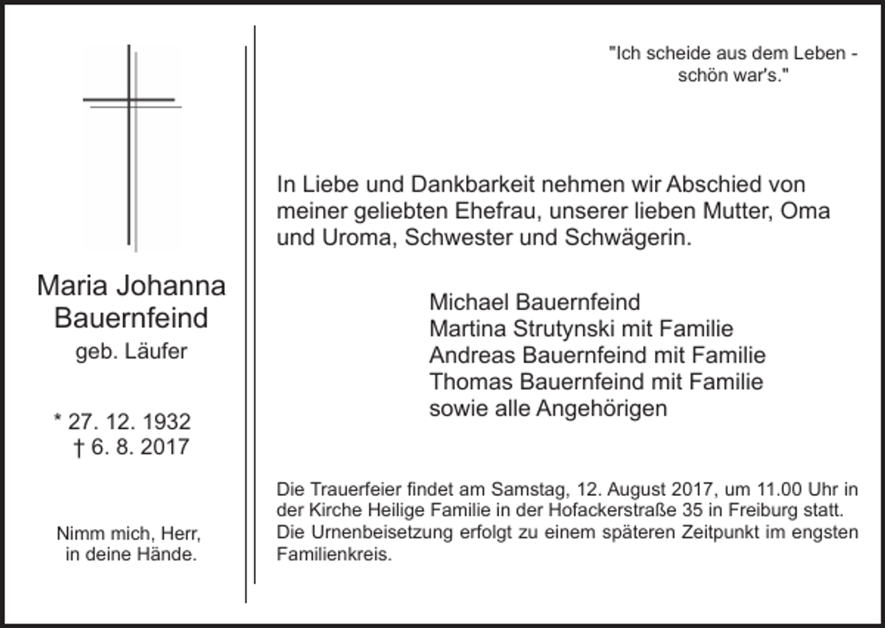 <p>"I<br />c h scheide<br />s c h ei d e aus<br />a u s dem<br />d e m Leben<br />Le b e n -"Ich<br />s c h ö n war's."<br />w ar' s."<br />schön</p><p>IInn Liebe<br />Li e b e und<br />u n d Dankbarkeit<br />D a n k b ar keit nnehmen<br />e h m e n wir<br />wir Abschied<br />A b s c hi e d vvon<br />on<br />mmeiner<br />ei n er ggeliebten<br />eli e bt e n EEhefrau,<br />h efr a u, uunserer<br />n s er er lilieben<br />e b e n Mutter,<br />M utt er, Oma<br />O ma<br />uund<br />n d Uroma,<br />Ur o m a, Schwester<br />S c h w e st er und<br />u n d Schwägerin.<br />S c h w ä g eri n.</p><p>MMaria<br />ari a J Johanna<br />ohanna<br />BBauernfeind<br />a u er nf ei n d<br />ggeb.<br />e b. LLäufer<br />ä uf er</p><p>* 27.<br />2 7. 12.<br />1 2.<br />†<br />† 6.<br />6. 8.<br />8. 22</p><p>Ni m m mich,<br />Nimm<br />mi c h, HHerr,<br />err,<br />i n deine<br />d ei n e Hände.<br />H ä n d e.<br />in</p><p>Mi<br />c h a el BBauernfeind<br />a u er nf ei n d<br />Michael<br />MMartina<br />arti n a Str<br />ut y n s ki mit<br />a mili e<br />Strutynski<br />mit FFamilie<br />AAndreas<br />n dr e a s BBauernfeind<br />a u er nf ei n d mit<br />m it Familie<br />F a mili e<br />TThomas<br />h o m a s Bauernfeind<br />B a u er nf ei n d mit<br />m it Familie<br />F a mili e<br />ssowie<br />o wi e alle<br />all e Angehörigen<br />A n g e h öri g e n<br />Die<br />Di<br />e TrTrauerfeier<br />a u erf ei er fifindet<br />n d et aam<br />m SSamstag,<br />a m st a g, 112.<br />2. AAugust<br />u g u s t 2017,<br />2 0 1 7, um<br />u m 11.00<br />. Uhr<br />U hr iinn<br />der<br />statt.<br />d er Kirche<br />Kir c h e Heilige<br />H eili g e Familie<br />F a m ili e iinn der<br />d er Hofackerstraße<br />H of a c k er str a ße 33 i in<br />n Freiburg<br />Fr ei b ur g st<br />att.<br />Di e Ur<br />n e n b ei s et z u n g eerfolgt<br />rf ol gt zu<br />z u einem<br />ei n e m späteren<br />s p ät er en Zeitpunkt<br />Z eit p u n kt i im<br />m eengsten<br />n g st e n<br />Die<br />Urnenbeisetzung<br />F a mili e n kr ei s.<br />Familienkreis.</p>