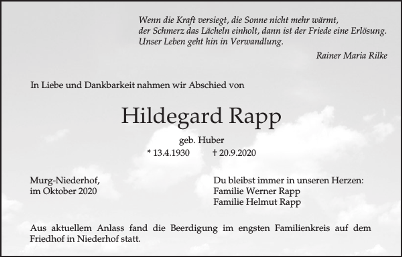 <p>Wenn die Kraft versiegt, die Sonne nicht mehr wärmt,<br />der Schmerz das Lächeln einholt, dann ist der Friede eine Erlösung.<br />Unser Leben geht hin in Verwandlung.<br />Rainer Maria Rilke<br />In Liebe und Dankbarkeit nahmen wir Abschied von</p><p>Hildegard Rapp<br />geb. Huber<br />* 13.4.1930<br />† 20.9.2020<br />Murg-Niederhof,<br />im Oktober 2020</p><p>Du bleibst immer in unseren Herzen:<br />Familie Werner Rapp<br />Familie Helmut Rapp</p><p>Aus aktuellem Anlass fand die Beerdigung im engsten Familienkreis auf dem<br />Friedhof in Niederhof statt.</p>