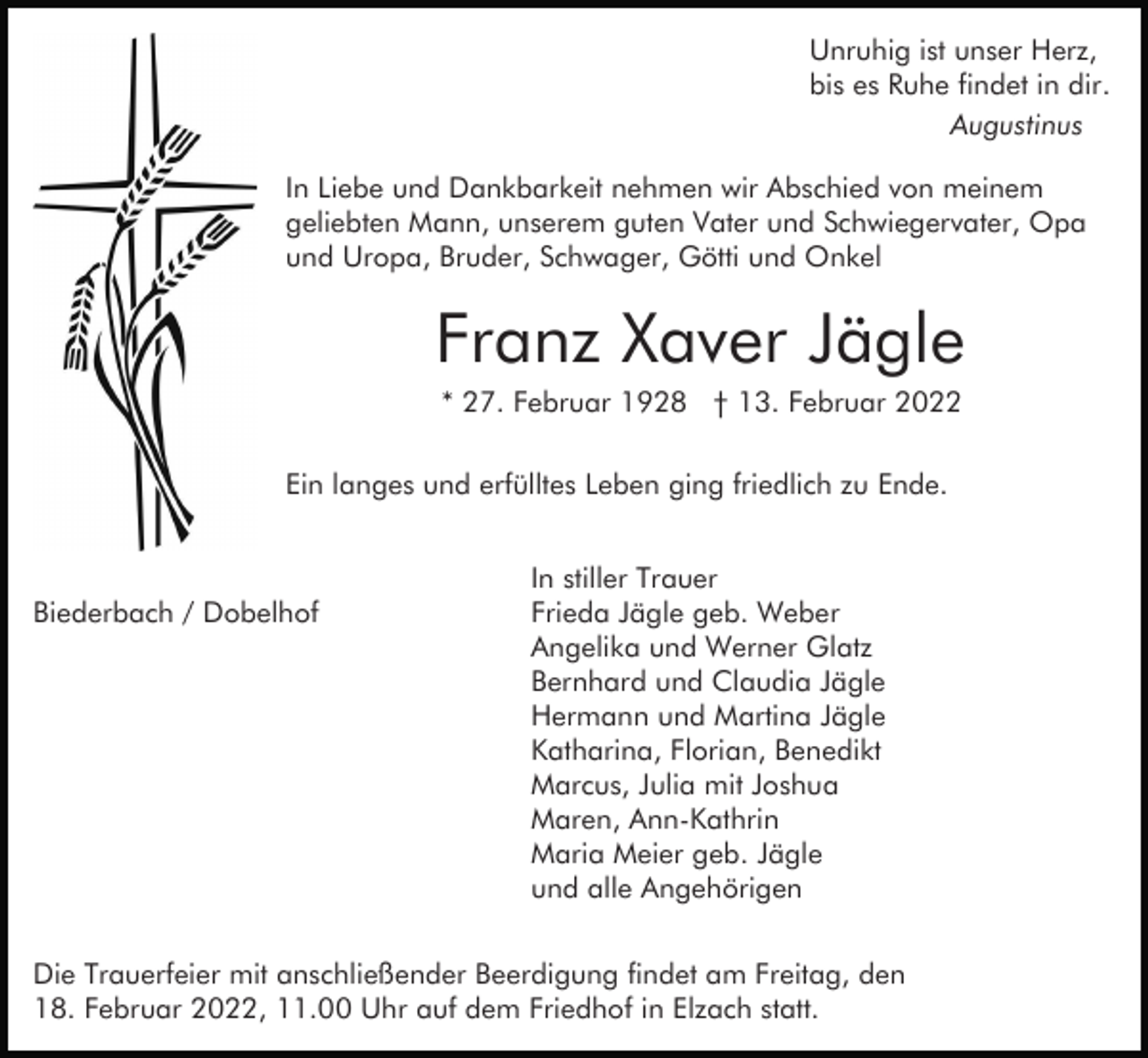<p>Unruhig ist unser Herz,<br />bis es Ruhe findet in dir.<br />Augustinus<br />In Liebe und Dankbarkeit nehmen wir Abschied von meinem<br />geliebten Mann, unserem guten Vater und Schwiegervater, Opa<br />und Uropa, Bruder, Schwager, Götti und Onkel</p><p>Franz Xaver Jägle<br />* 27. Februar 1928 † 13. Februar 2022<br />Ein langes und erfülltes Leben ging friedlich zu Ende.</p><p>Biederbach / Dobelhof</p><p>In stiller Trauer<br />Frieda Jägle geb. Weber<br />Angelika und Werner Glatz<br />Bernhard und Claudia Jägle<br />Hermann und Martina Jägle<br />Katharina, Florian, Benedikt<br />Marcus, Julia mit Joshua<br />Maren, Ann-Kathrin<br />Maria Meier geb. Jägle<br />und alle Angehörigen</p><p>Die Trauerfeier mit anschließender Beerdigung findet am Freitag, den<br />18. Februar 2022, 11.00 Uhr auf dem Friedhof in Elzach statt.</p>