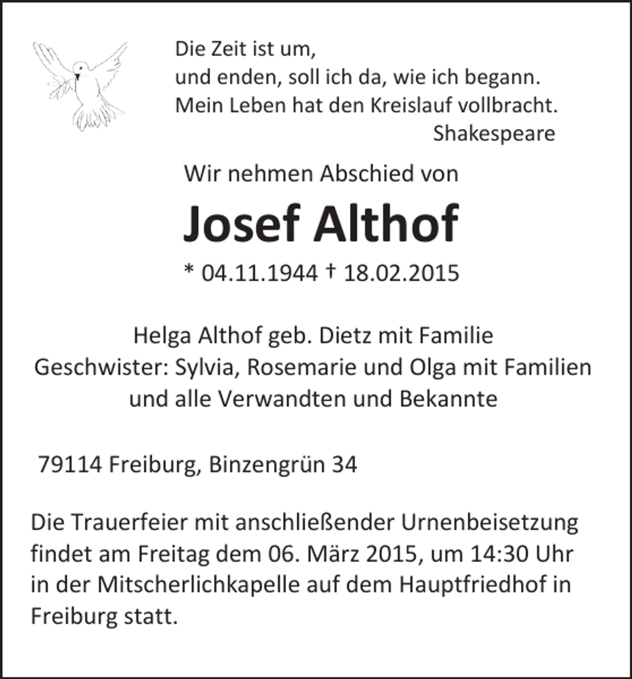 <p>Die Zeit ist um,<br />und enden, soll ich da, wie ich begann.<br />Mein Leben hat den Kreislauf vollbracht.<br />Shakespeare</p><p>Wir nehmen Abschied von</p><p>Josef Althof</p><p>* 04.11.1944 † 18.02.2015<br />Helga Althof geb. Dietz mit Familie<br />Geschwister: Sylvia, Rosemarie und Olga mit Familien<br />und alle Verwandten und Bekannte<br />79114 Freiburg, Binzengrün 34<br />Die Trauerfeier mit anschließender Urnenbeisetzung<br />findet am Freitag dem 06. März 2015, um 14:30 Uhr<br />in der Mitscherlichkapelle auf dem Hauptfriedhof in<br />Freiburg statt.</p>