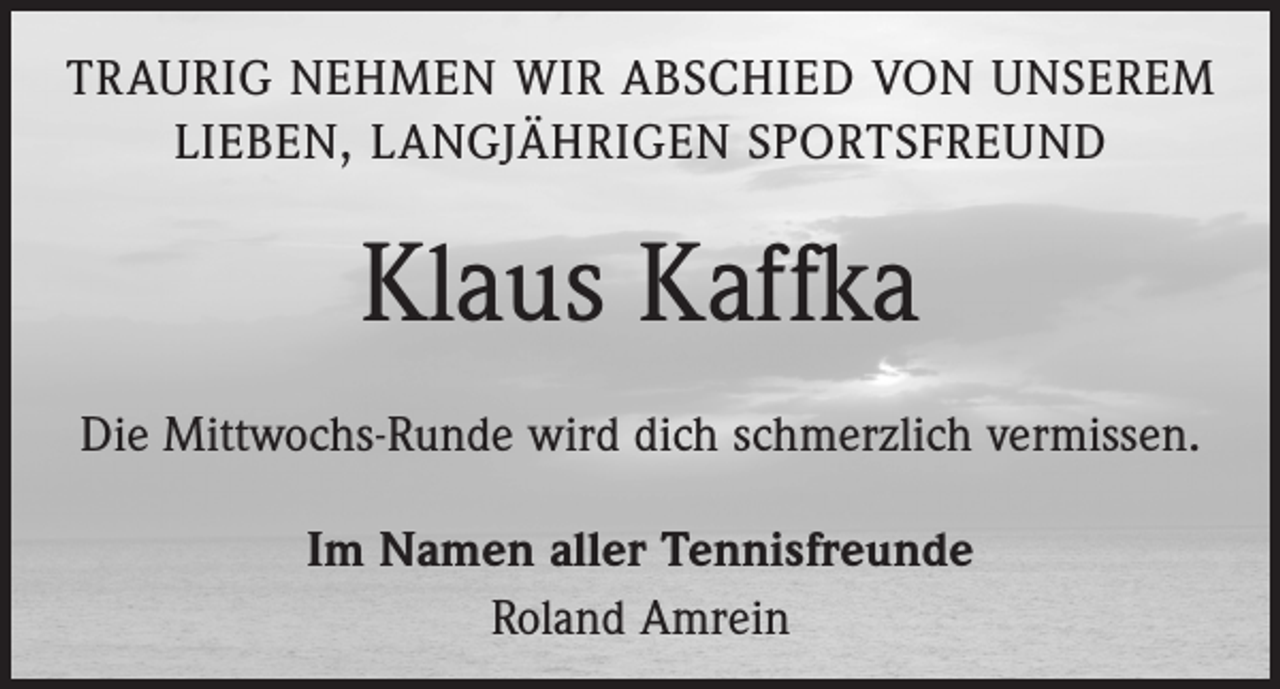 <p>TRAURIG NEHMEN WIR ABSCHIED VON UNSEREM<br />LIEBEN, LANGJÄHRIGEN SPORTSFREUND</p><p>Klaus Kaffka<br />Die Mittwochs-Runde wird dich schmerzlich vermissen.<br />Im Namen aller Tennisfreunde<br />Roland Amrein</p>