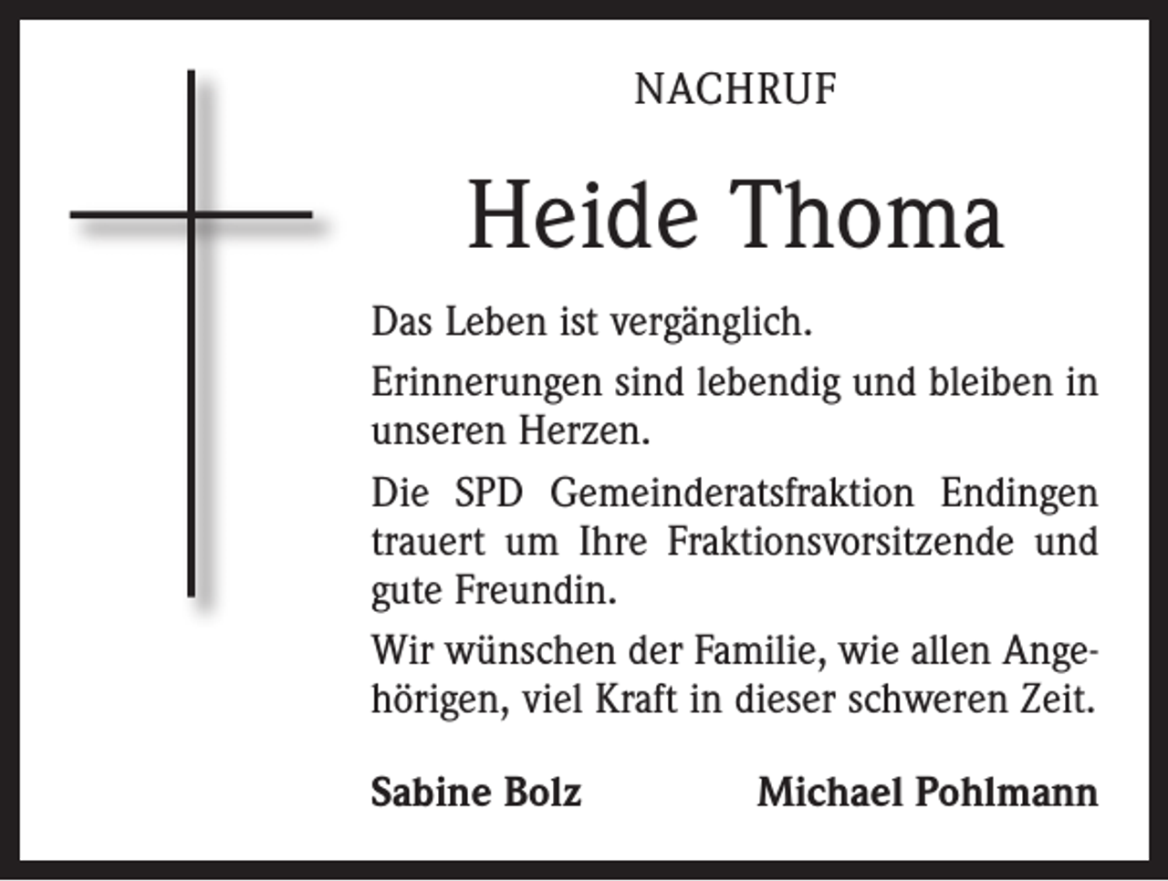 <p>NACHRUF</p><p>Heide Thoma<br />Das Leben ist vergänglich.<br />Erinnerungen sind lebendig und bleiben in<br />unseren Herzen.<br />Die SPD Gemeinderatsfraktion Endingen<br />trauert um Ihre Fraktionsvorsitzende und<br />gute Freundin.<br />Wir wünschen der Familie, wie allen Angehörigen, viel Kraft in dieser schweren Zeit.<br />Sabine Bolz</p><p>Michael Pohlmann</p>