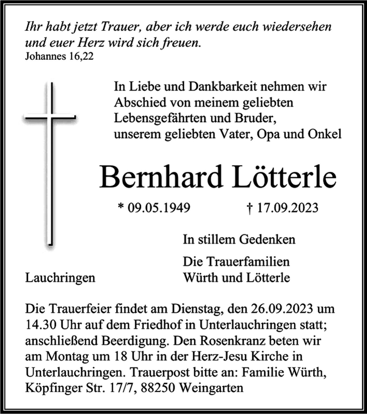 <p>Ihr habt jetzt Trauer, aber ich werde euch wiedersehen<br />und euer Herz wird sich freuen.<br />Johannes 16,22</p><p>In Liebe und Dankbarkeit nehmen wir<br />Abschied von meinem geliebten<br />Lebensgefährten und Bruder,<br />unserem geliebten Vater, Opa und Onkel</p><p>Bernhard Lötterle<br />* 09.05.1949</p><p>† 17.09.2023</p><p>In stillem Gedenken<br />Lauchringen</p><p>Die Trauerfamilien<br />Würth und Lötterle</p><p>Die Trauerfeier findet am Dienstag, den 26.09.2023 um<br />14.30 Uhr auf dem Friedhof in Unterlauchringen statt;<br />anschließend Beerdigung. Den Rosenkranz beten wir<br />am Montag um 18 Uhr in der Herz-Jesu Kirche in<br />Unterlauchringen. Trauerpost bitte an: Familie Würth,<br />Köpfinger Str. 17/7, 88250 Weingarten</p>