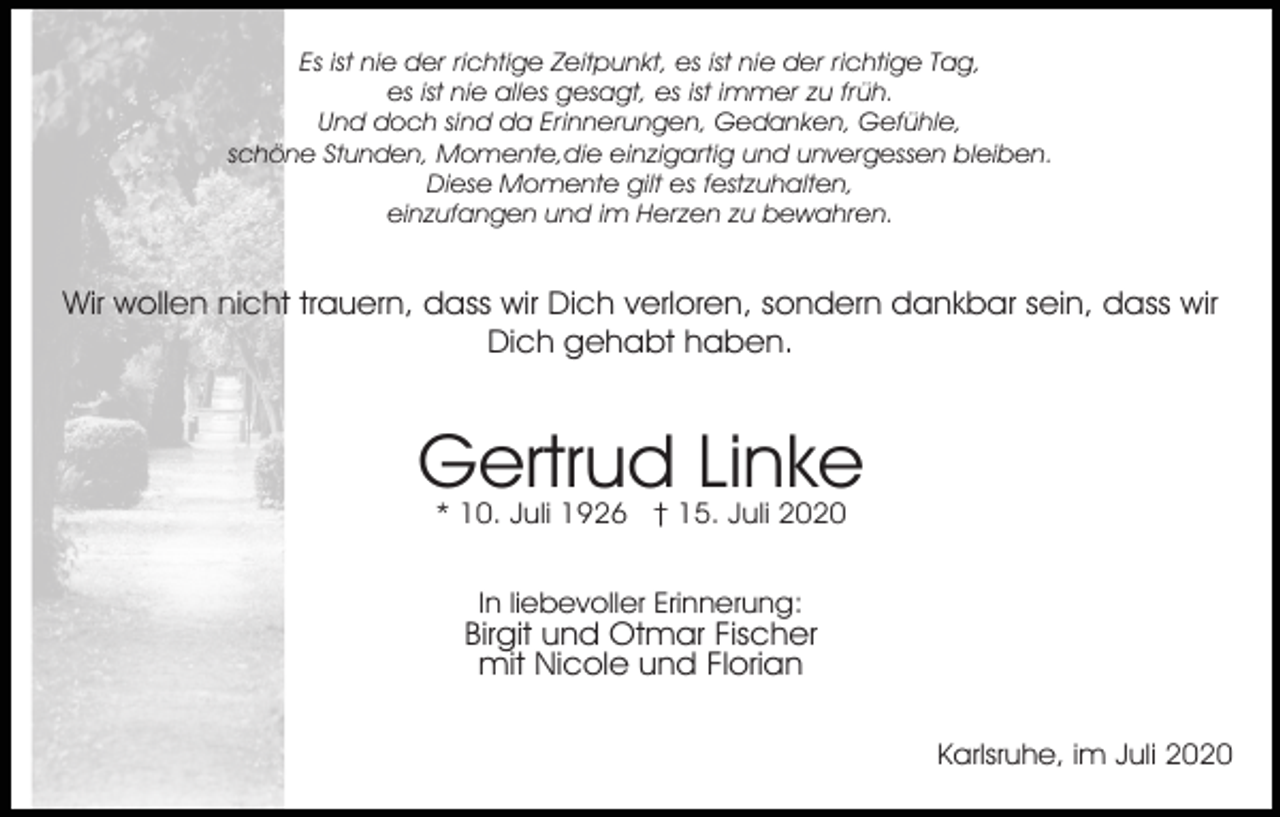 <p>Es ist nie der richtige Zeitpunkt, es ist nie der richtige Tag,<br />es ist nie alles gesagt, es ist immer zu früh.<br />Und doch sind da Erinnerungen, Gedanken, Gefühle,<br />schöne Stunden, Momente,die einzigartig und unvergessen bleiben.<br />Diese Momente gilt es festzuhalten,<br />einzufangen und im Herzen zu bewahren.</p><p>Wir wollen nicht trauern, dass wir Dich verloren, sondern dankbar sein, dass wir<br />Dich gehabt haben.</p><p>Gertrud Linke<br />* 10. Juli 1926 † 15. Juli 2020<br />In liebevoller Erinnerung:</p><p>Birgit und Otmar Fischer<br />mit Nicole und Florian<br />Karlsruhe, im Juli 2020</p>