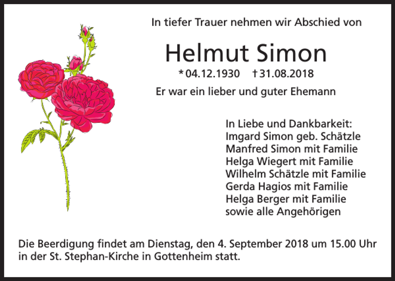 <p>In tiefer Trauer nehmen wir Abschied von</p><p>Helmut Simon<br />* 04.12.1930</p><p>† 31.08.2018</p><p>Er war ein lieber und guter Ehemann<br />In Liebe und Dankbarkeit:<br />Imgard Simon geb. Schätzle<br />Manfred Simon mit Familie<br />Helga Wiegert mit Familie<br />Wilhelm Schätzle mit Familie<br />Gerda Hagios mit Familie<br />Helga Berger mit Familie<br />sowie alle Angehörigen<br />Die Beerdigung findet am Dienstag, den 4. September 2018 um 15.00 Uhr<br />in der St. Stephan-Kirche in Gottenheim statt.</p>