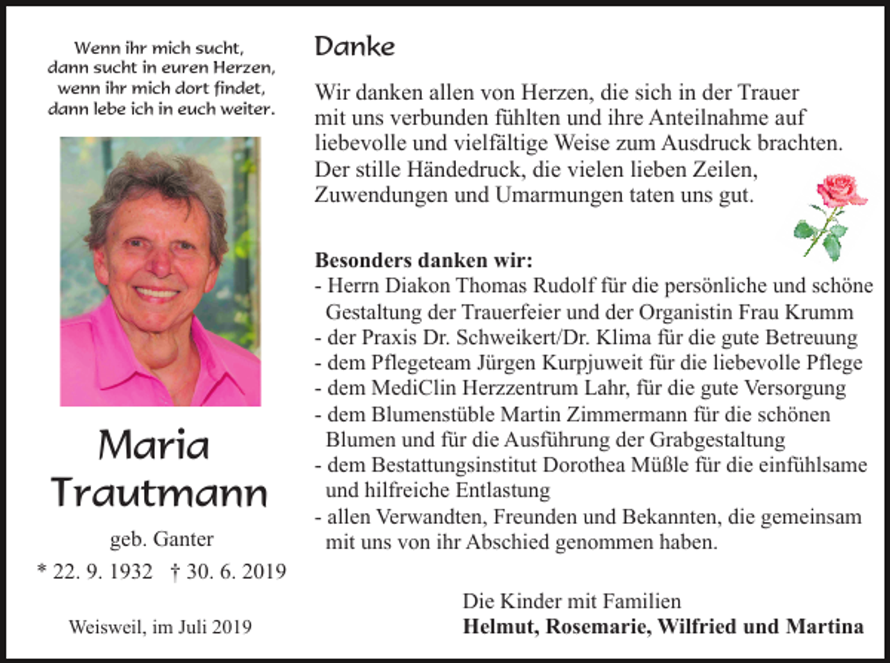<p>Wenn ihr mich sucht,<br />dann sucht in euren Herzen,<br />wenn ihr mich dort findet,<br />dann lebe ich in euch weiter.</p><p>Maria<br />Trautmann<br />geb. Ganter<br />* 22. 9. 1932 † 30. 6. 2019<br />Weisweil, im Juli 2019</p><p>Danke<br />Wir danken allen von Herzen, die sich in der Trauer<br />mit uns verbunden fühlten und ihre Anteilnahme auf<br />liebevolle und vielfältige Weise zum Ausdruck brachten.<br />Der stille Händedruck, die vielen lieben Zeilen,<br />Zuwendungen und Umarmungen taten uns gut.<br />Besonders danken wir:<br />- Herrn Diakon Thomas Rudolf für die persönliche und schöne<br />Gestaltung der Trauerfeier und der Organistin Frau Krumm<br />- der Praxis Dr. Schweikert/Dr. Klima für die gute Betreuung<br />- dem Pflegeteam Jürgen Kurpjuweit für die liebevolle Pflege<br />- dem MediClin Herzzentrum Lahr, für die gute Versorgung<br />- dem Blumenstüble Martin Zimmermann für die schönen<br />Blumen und für die Ausführung der Grabgestaltung<br />- dem Bestattungsinstitut Dorothea Müßle für die einfühlsame<br />und hilfreiche Entlastung<br />- allen Verwandten, Freunden und Bekannten, die gemeinsam<br />mit uns von ihr Abschied genommen haben.<br />Die Kinder mit Familien<br />Helmut, Rosemarie, Wilfried und Martina</p>