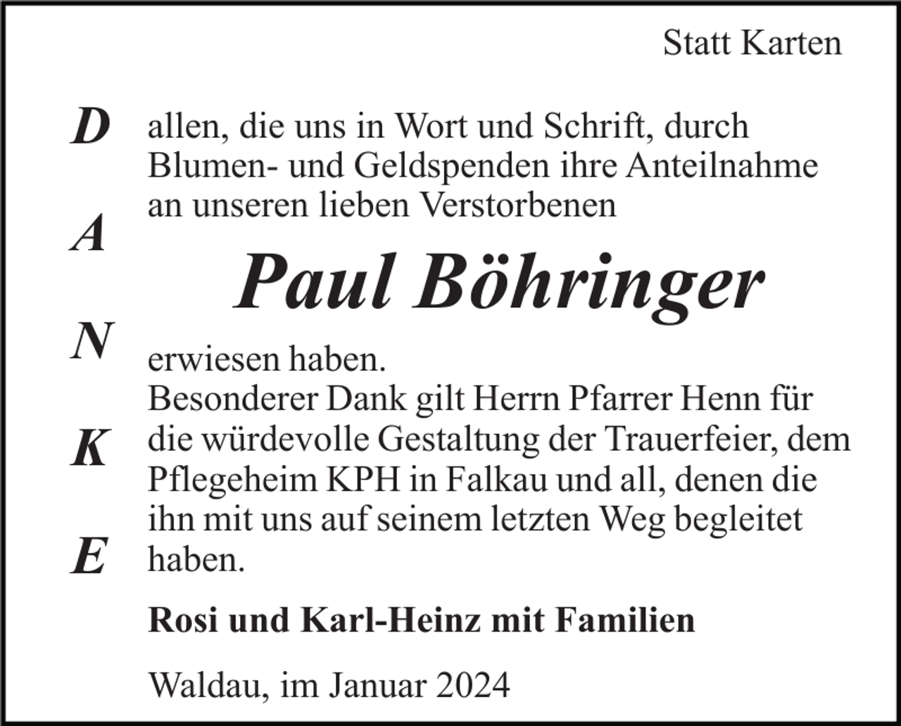 <p>Statt Karten</p><p>D<br />A<br />N<br />K<br />E</p><p>allen, die uns in Wort und Schrift, durch<br />Blumen- und Geldspenden ihre Anteilnahme<br />an unseren lieben Verstorbenen</p><p>Paul Böhringer<br />erwiesen haben.<br />Besonderer Dank gilt Herrn Pfarrer Henn für<br />die würdevolle Gestaltung der Trauerfeier, dem<br />Pflegeheim KPH in Falkau und all, denen die<br />ihn mit uns auf seinem letzten Weg begleitet<br />haben.<br />Rosi und Karl-Heinz mit Familien<br />Waldau, im Januar 2024</p>