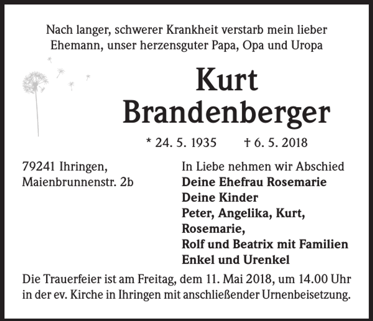 <p>Nach langer, schwerer Krankheit verstarb mein lieber<br />Ehemann, unser herzensguter Papa, Opa und Uropa</p><p>Kurt<br />Brandenberger<br />* 24. 5. 1935 † 6. 5. 2018<br />79241 Ihringen,<br />Maienbrunnenstr. 2b</p><p>In Liebe nehmen wir Abschied<br />Deine Ehefrau Rosemarie<br />Deine Kinder<br />Peter, Angelika, Kurt,<br />Rosemarie,<br />Rolf und Beatrix mit Familien<br />Enkel und Urenkel<br />Die Trauerfeier ist am Freitag, dem 11. Mai 2018, um 14.00 Uhr<br />in der ev. Kirche in Ihringen mit anschließender Urnenbeisetzung.</p>