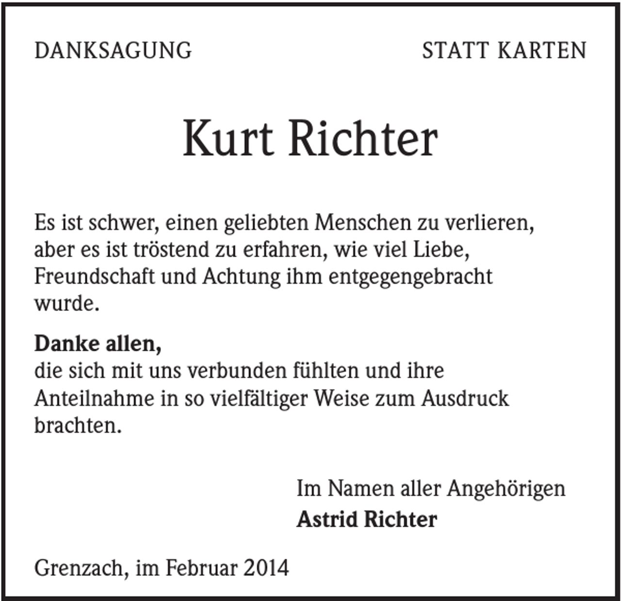 <p>DANKSAGUNG</p><p>STATT KARTEN</p><p>Kurt Richter<br />Es ist schwer, einen geliebten Menschen zu verlieren,<br />aber es ist tröstend zu erfahren, wie viel Liebe,<br />Freundschaft und Achtung ihm entgegengebracht<br />wurde.<br />Danke allen,<br />die sich mit uns verbunden fühlten und ihre<br />Anteilnahme in so vielfältiger Weise zum Ausdruck<br />brachten.<br />Im Namen aller Angehörigen<br />Astrid Richter<br />Grenzach, im Februar 2014</p>