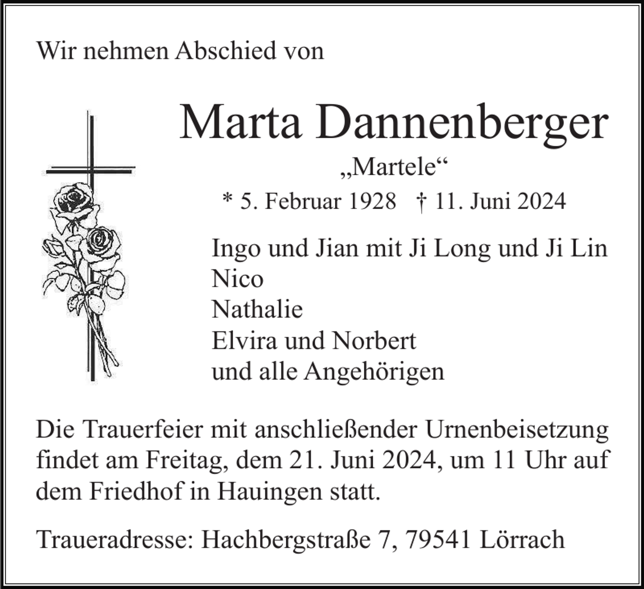 <p>Wir nehmen Abschied von</p><p>Marta Dannenberger<br />„Martele“<br />* 5. Februar 1928 † 11. Juni 2024</p><p>Ingo und Jian mit Ji Long und Ji Lin<br />Nico<br />Nathalie<br />Elvira und Norbert<br />und alle Angehörigen<br />Die Trauerfeier mit anschließender Urnenbeisetzung<br />findet am Freitag, dem 21. Juni 2024, um 11 Uhr auf<br />dem Friedhof in Hauingen statt.<br />Traueradresse: Hachbergstraße 7, 79541 Lörrach</p>
