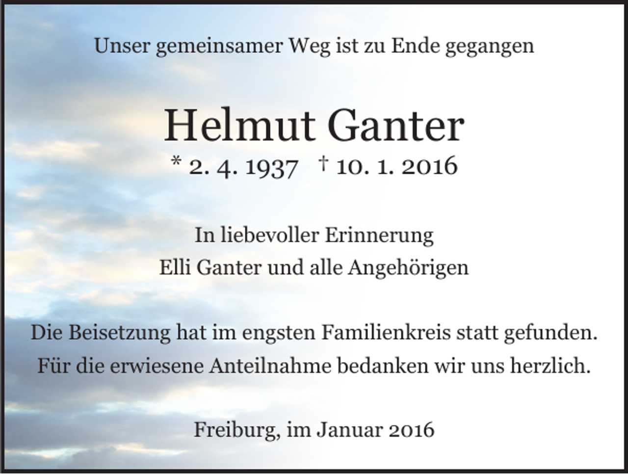 <p>Unser gemeinsamer Weg ist zu Ende gegangen</p><p>Helmut Ganter<br />* 2. 4. 1937 † 10. 1. 2016<br />In liebevoller Erinnerung<br />Elli Ganter und alle Angehörigen<br />Die Beisetzung hat im engsten Familienkreis statt gefunden.<br />Für die erwiesene Anteilnahme bedanken wir uns herzlich.<br />Freiburg, im Januar 2016</p>
