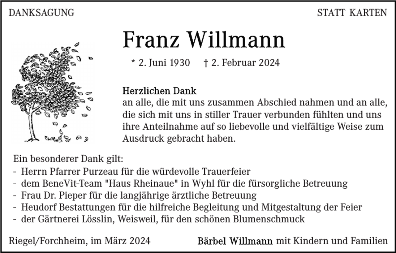 <p>DANKSAGUNG</p><p>STATT KARTEN</p><p>* 2. Juni 1930</p><p>† 2. Februar 2024</p><p>an alle, die mit uns zusammen Abschied nahmen und an alle,<br />die sich mit uns in stiller Trauer verbunden fühlten und uns<br />ihre Anteilnahme auf so liebevolle und vielfältige Weise zum<br />Ausdruck gebracht haben.<br />Ein besonderer Dank gilt:<br />- Herrn Pfarrer Purzeau für die würdevolle Trauerfeier<br />- dem BeneVit-Team "Haus Rheinaue" in Wyhl für die fürsorgliche Betreuung<br />- Frau Dr. Pieper für die langjährige ärztliche Betreuung<br />- Heudorf Bestattungen für die hilfreiche Begleitung und Mitgestaltung der Feier<br />- der Gärtnerei Lösslin, Weisweil, für den schönen Blumenschmuck<br />Riegel/Forchheim, im März 2024</p><p>mit Kindern und Familien</p>