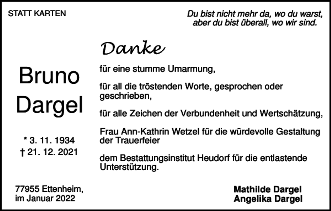 <p>STATT KARTEN</p><p>Bruno<br />Dargel<br />* 3. 11. 1934<br />† 21. 12. 2021</p><p>77955 Ettenheim,<br />im Januar 2022</p><p>Du bist nicht mehr da, wo du warst,<br />aber du bist überall, wo wir sind.</p><p>für eine stumme Umarmung,<br />für all die tröstenden Worte, gesprochen oder<br />geschrieben,<br />für alle Zeichen der Verbundenheit und Wertschätzung,<br />Frau Ann-Kathrin Wetzel für die würdevolle Gestaltung<br />der Trauerfeier<br />dem Bestattungsinstitut Heudorf für die entlastende<br />Unterstützung.<br />Mathilde Dargel<br />Angelika Dargel</p>