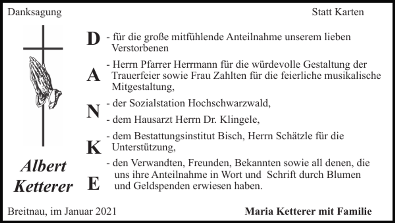 <p>Danksagung</p><p>Statt Karten<br />für die große mitfühlende Anteilnahme unserem lieben<br />D - Verstorbenen</p><p>A<br />N<br />K</p><p>Albert<br />Ketterer E</p><p>- Herrn Pfarrer Herrmann für die würdevolle Gestaltung der<br />Trauerfeier sowie Frau Zahlten für die feierliche musikalische<br />Mitgestaltung,<br />- der Sozialstation Hochschwarzwald,<br />- dem Hausarzt Herrn Dr. Klingele,<br />- dem Bestattungsinstitut Bisch, Herrn Schätzle für die<br />Unterstützung,<br />- den Verwandten, Freunden, Bekannten sowie all denen, die<br />uns ihre Anteilnahme in Wort und Schrift durch Blumen<br />und Geldspenden erwiesen haben.</p><p>Breitnau, im Januar 2021</p><p>Maria Ketterer mit Familie</p>