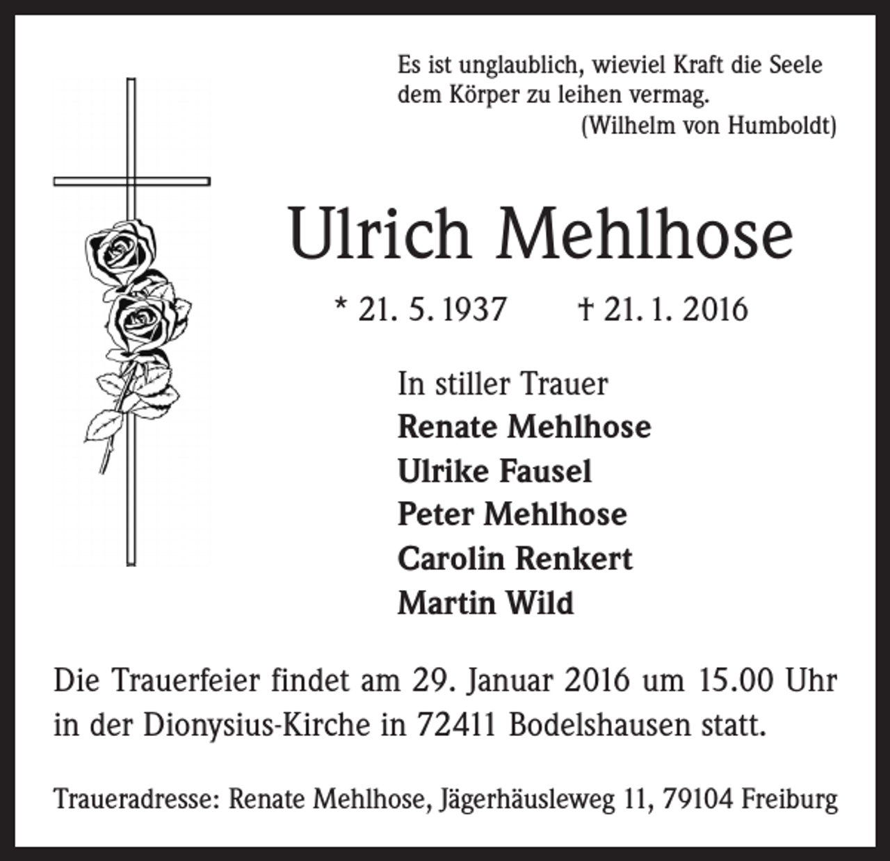 <p>Es ist unglaublich, wieviel Kraft die Seele<br />dem Körper zu leihen vermag.</p><p>(Wilhelm von Humboldt)</p><p>Ulrich Mehlhose<br />* 21. 5. 1937 † 21. 1. 2016<br />In stiller Trauer<br />Renate Mehlhose<br />Ulrike Fausel<br />Peter Mehlhose<br />Carolin Renkert<br />Martin Wild<br />Die Trauerfeier findet am 29. Januar 2016 um 15.00 Uhr<br />in der Dionysius-Kirche in 72411 Bodelshausen statt.<br />Traueradresse: Renate Mehlhose, Jägerhäusleweg 11, 79104 Freiburg</p>