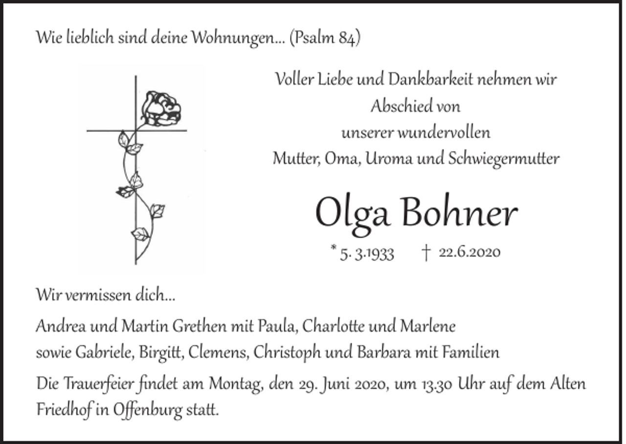 <p>Wie lieblich sind deine Wohnungen... (Psalm 84)<br />Voller Liebe und Dankbarkeit nehmen wir<br />Abschied von<br />unserer wundervollen<br />Mutter, Oma, Uroma und Schwiegermutter</p><p>Olga Bohner<br />* 5. 3.1933</p><p>† 22.6.2020</p><p>Wir vermissen dich...<br />Andrea und Martin Grethen mit Paula, Charlotte und Marlene<br />sowie Gabriele, Birgitt, Clemens, Christoph und Barbara mit Familien<br />Die Trauerfeier findet am Montag, den 29. Juni 2020, um 13.30 Uhr auf dem Alten<br />Friedhof in Offenburg statt.</p>