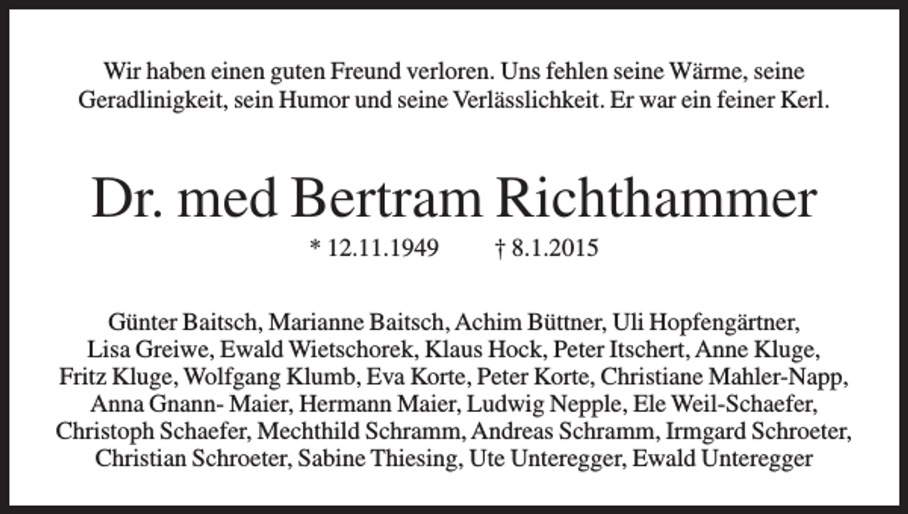 <p>Wir haben einen guten Freund verloren. Uns fehlen seine Wärme, seine<br />Geradlinigkeit, sein Humor und seine Verlässlichkeit. Er war ein feiner Kerl.</p><p>Dr. med Bertram Richthammer<br />* 12.11.1949</p><p>† 8.1.2015</p><p>Günter Baitsch, Marianne Baitsch, Achim Büttner, Uli Hopfengärtner,<br />Lisa Greiwe, Ewald Wietschorek, Klaus Hock, Peter Itschert, Anne Kluge,<br />Fritz Kluge, Wolfgang Klumb, Eva Korte, Peter Korte, Christiane Mahler-Napp,<br />Anna Gnann- Maier, Hermann Maier, Ludwig Nepple, Ele Weil-Schaefer,<br />Christoph Schaefer, Mechthild Schramm, Andreas Schramm, Irmgard Schroeter,<br />Christian Schroeter, Sabine Thiesing, Ute Unteregger, Ewald Unteregger</p>