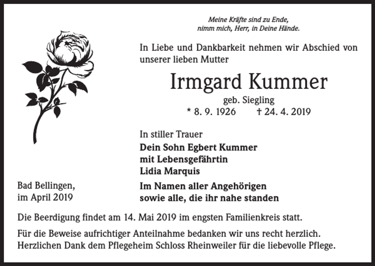 <p>Meine Kräfte sind zu Ende,<br />nimm mich, Herr, in Deine Hände.</p><p>In Liebe und Dankbarkeit nehmen wir Abschied von<br />unserer lieben Mutter</p><p>Irmgard Kummer<br />geb. Siegling<br />* 8. 9. 1926 † 24. 4. 2019</p><p>Bad Bellingen,<br />im April 2019</p><p>In stiller Trauer<br />Dein Sohn Egbert Kummer<br />mit Lebensgefährtin<br />Lidia Marquis<br />Im Namen aller Angehörigen<br />sowie alle, die ihr nahe standen</p><p>Die Beerdigung findet am 14. Mai 2019 im engsten Familienkreis statt.<br />Für die Beweise aufrichtiger Anteilnahme bedanken wir uns recht herzlich.<br />Herzlichen Dank dem Pflegeheim Schloss Rheinweiler für die liebevolle Pflege.</p>