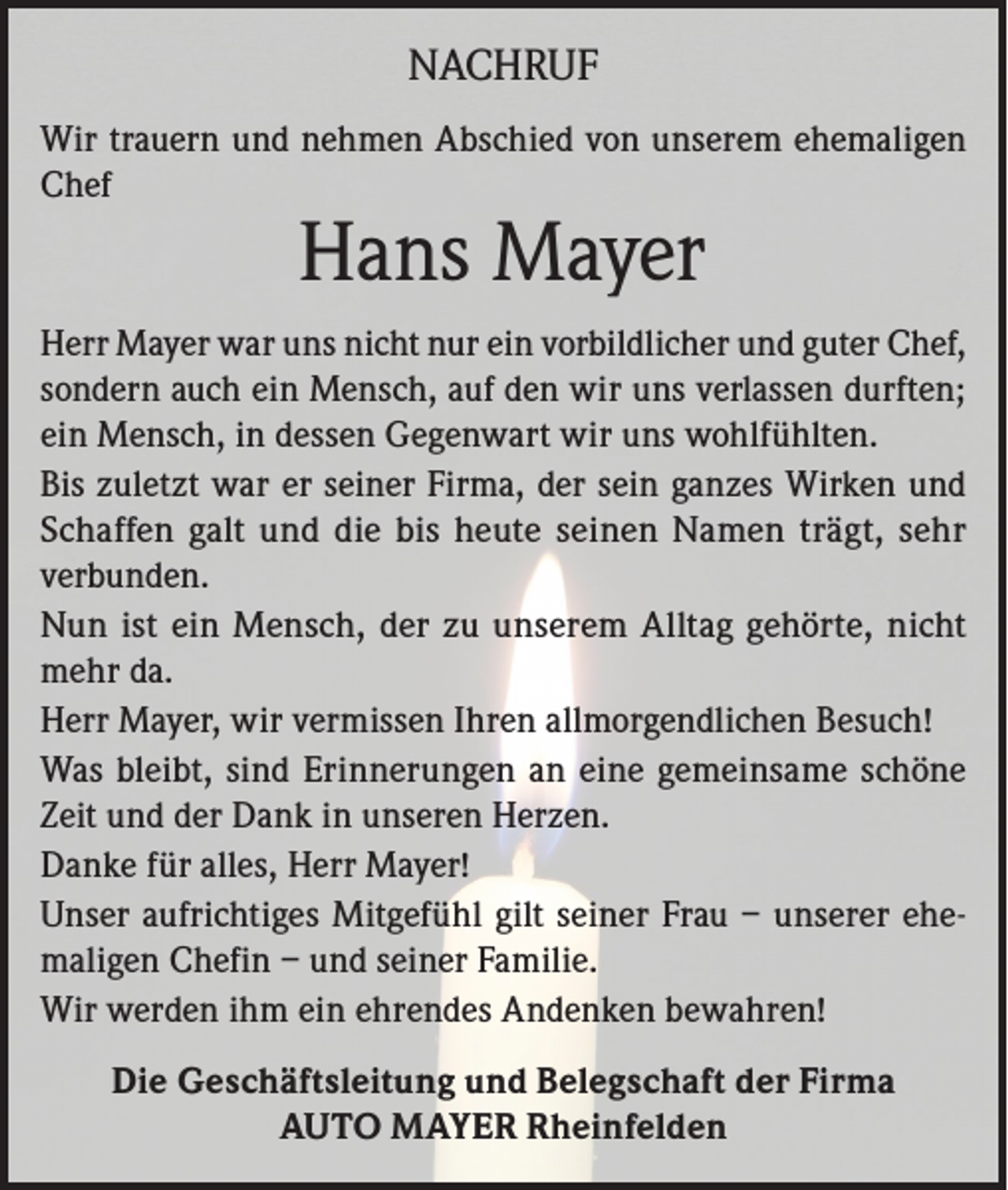 <p>NACHRUF<br />Wir trauern und nehmen Abschied von unserem ehemaligen<br />Chef</p><p>Hans Mayer</p><p>Herr Mayer war uns nicht nur ein vorbildlicher und guter Chef,<br />sondern auch ein Mensch, auf den wir uns verlassen durften;<br />ein Mensch, in dessen Gegenwart wir uns wohlfühlten.<br />Bis zuletzt war er seiner Firma, der sein ganzes Wirken und<br />Schaffen galt und die bis heute seinen Namen trägt, sehr<br />verbunden.<br />Nun ist ein Mensch, der zu unserem Alltag gehörte, nicht<br />mehr da.<br />Herr Mayer, wir vermissen Ihren allmorgendlichen Besuch!<br />Was bleibt, sind Erinnerungen an eine gemeinsame schöne<br />Zeit und der Dank in unseren Herzen.<br />Danke für alles, Herr Mayer!<br />Unser aufrichtiges Mitgefühl gilt seiner Frau – unserer ehemaligen Chefin – und seiner Familie.<br />Wir werden ihm ein ehrendes Andenken bewahren!<br />Die Geschäftsleitung und Belegschaft der Firma<br />AUTO MAYER Rheinfelden</p>