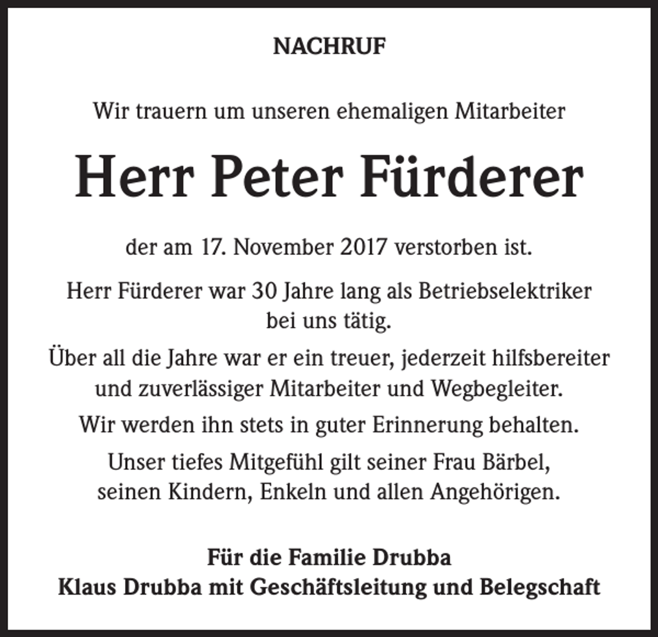 <p>NACHRUF<br />Wir trauern um unseren ehemaligen Mitarbeiter</p><p>Herr Peter Fürderer<br />der am 17. November 2017 verstorben ist.<br />Herr Fürderer war 30 Jahre lang als Betriebselektriker<br />bei uns tätig.<br />Über all die Jahre war er ein treuer, jederzeit hilfsbereiter<br />und zuverlässiger Mitarbeiter und Wegbegleiter.<br />Wir werden ihn stets in guter Erinnerung behalten.<br />Unser tiefes Mitgefühl gilt seiner Frau Bärbel,<br />seinen Kindern, Enkeln und allen Angehörigen.<br />Für die Familie Drubba<br />Klaus Drubba mit Geschäftsleitung und Belegschaft</p>