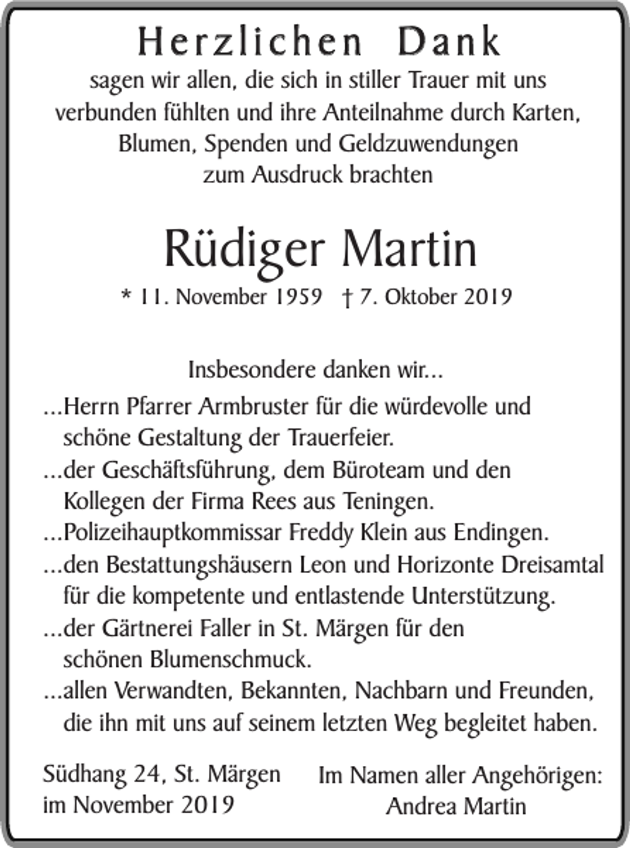 <p>Herzlichen Dank</p><p>sagen wir allen, die sich in stiller Trauer mit uns<br />verbunden fühlten und ihre Anteilnahme durch Karten,<br />Blumen, Spenden und Geldzuwendungen<br />zum Ausdruck brachten</p><p>Rüdiger Martin</p><p>* 11. November 1959 † 7. Oktober 2019</p><p>Insbesondere danken wir...<br />...Herrn Pfarrer Armbruster für die würdevolle und<br />schöne Gestaltung der Trauerfeier.<br />...der Geschäftsführung, dem Büroteam und den<br />Kollegen der Firma Rees aus Teningen.<br />...Polizeihauptkommissar Freddy Klein aus Endingen.<br />...den Bestattungshäusern Leon und Horizonte Dreisamtal<br />für die kompetente und entlastende Unterstützung.<br />...der Gärtnerei Faller in St. Märgen für den<br />schönen Blumenschmuck.<br />...allen Verwandten, Bekannten, Nachbarn und Freunden,<br />die ihn mit uns auf seinem letzten Weg begleitet haben.<br />Südhang 24, St. Märgen<br />im November 2019</p><p>Im Namen aller Angehörigen:<br />Andrea Martin</p>