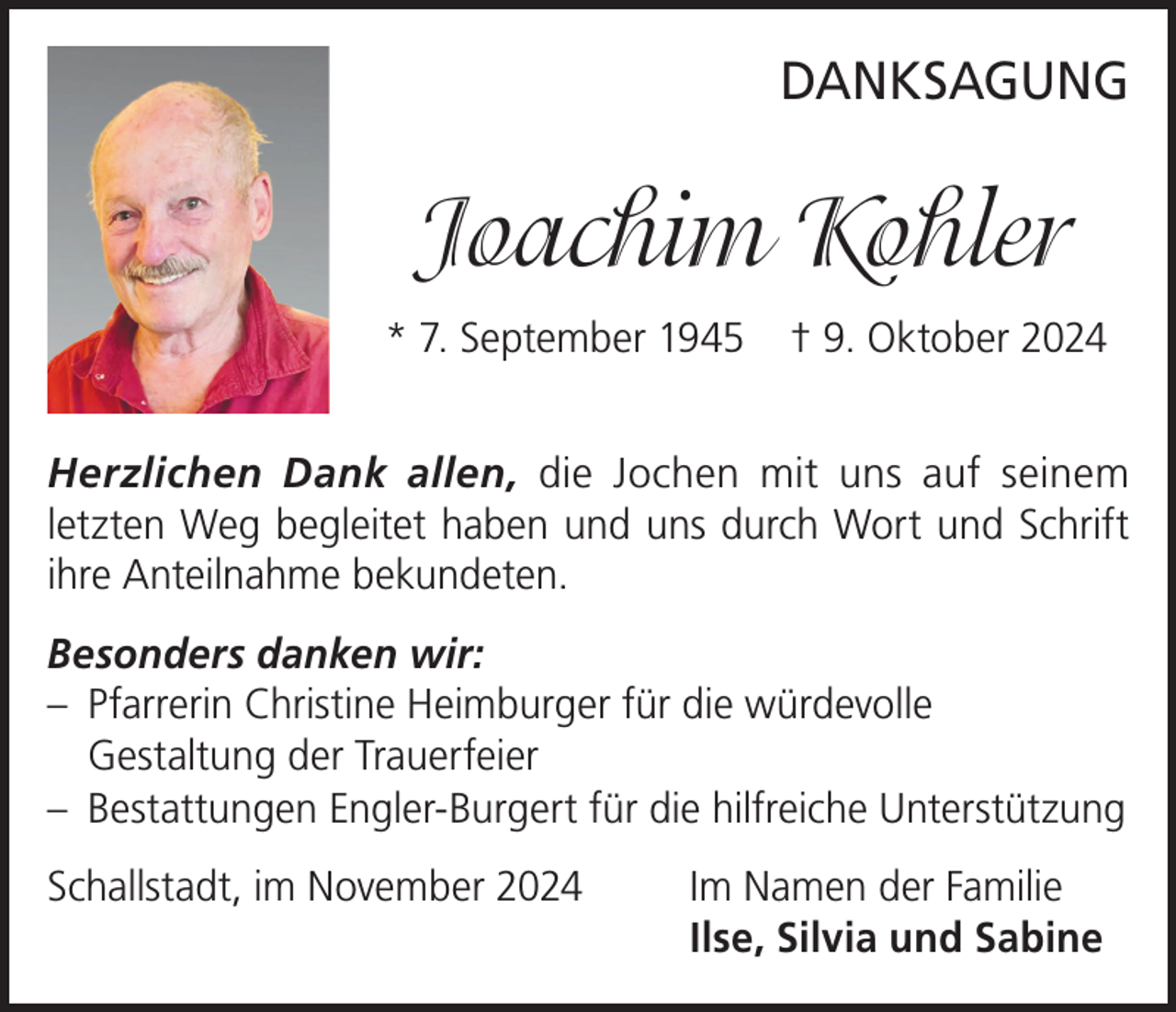 <p>DANKSAGUNG</p><p>Joachim Kohler<br />* 7. September 1945</p><p>† 9. Oktober 2024</p><p>Herzlichen Dank allen, die Jochen mit uns auf seinem<br />letzten Weg begleitet haben und uns durch Wort und Schrift<br />ihre Anteilnahme bekundeten.<br />Besonders danken wir:<br />– Pfarrerin Christine Heimburger für die würdevolle<br />Gestaltung der Trauerfeier<br />– Bestattungen Engler-Burgert für die hilfreiche Unterstützung<br />Schallstadt, im November 2024 Im Namen der Familie<br />Ilse, Silvia und Sabine</p>