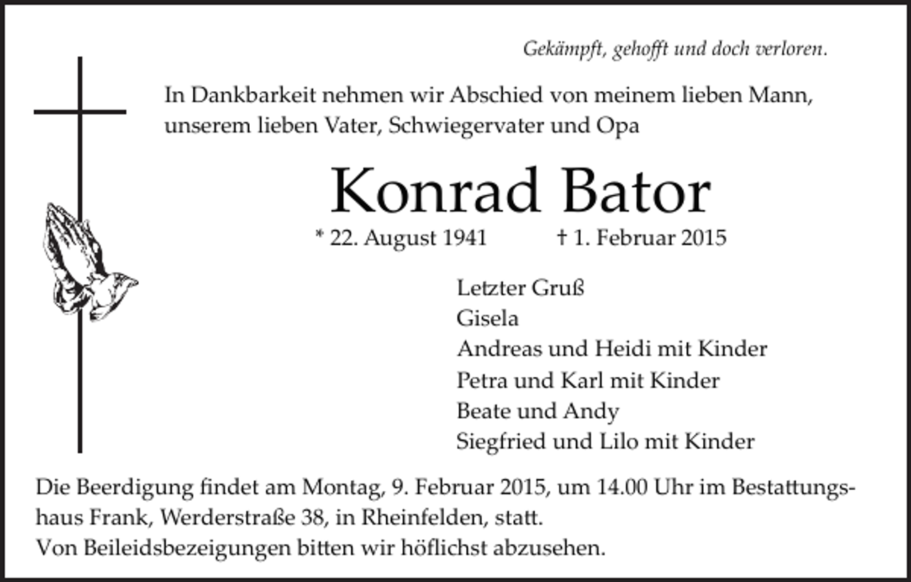 <p>Gekämpft, gehoﬀt und doch verloren.</p><p>In Dankbarkeit nehmen wir Abschied von meinem lieben Mann,<br />unserem lieben Vater, Schwiegervater und Opa</p><p>Konrad Bator</p><p>* 22. August 1941</p><p>† 1. Februar 2015</p><p>Le�ter Gruß<br />Gisela<br />Andreas und Heidi mit Kinder<br />Petra und Karl mit Kinder<br />Beate und Andy<br />Siegfried und Lilo mit Kinder<br />Die Beerdigung ﬁndet am Montag, 9. Februar 2015, um 14.00 Uhr im Besta�ungs­<br />haus Frank, Werderstraße 38, in Rheinfelden, sta�.<br />Von Beileidsbezeigungen bi�en wir höﬂichst abzusehen.</p>
