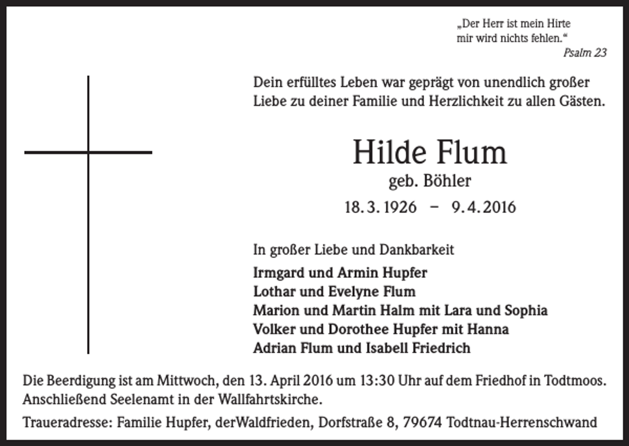 <p>„Der Herr ist mein Hirte<br />mir wird nichts fehlen.“</p><p>Psalm 23</p><p>Dein erfülltes Leben war geprägt von unendlich großer<br />Liebe zu deiner Familie und Herzlichkeit zu allen Gästen.</p><p>Hilde Flum<br />geb. Böhler</p><p>18. 3. 1926 – 9. 4. 2016<br />In großer Liebe und Dankbarkeit<br />Irmgard und Armin Hupfer<br />Lothar und Evelyne Flum<br />Marion und Martin Halm mit Lara und Sophia<br />Volker und Dorothee Hupfer mit Hanna<br />Adrian Flum und Isabell Friedrich<br />Die Beerdigung ist am Mittwoch, den 13. April 2016 um 13:30 Uhr auf dem Friedhof in Todtmoos.<br />Anschließend Seelenamt in der Wallfahrtskirche.<br />Traueradresse: Familie Hupfer, derWaldfrieden, Dorfstraße 8, 79674 Todtnau-Herrenschwand</p>