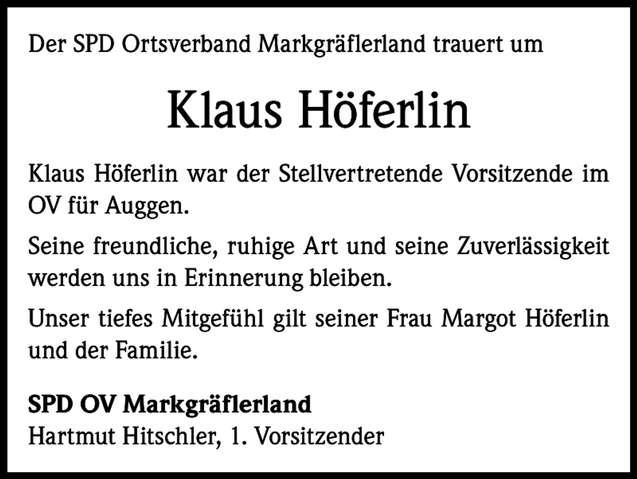 <p>Der SPD Ortsverband Markgräflerland trauert um</p><p>Klaus Höferlin<br />Klaus Höferlin war der Stellvertretende Vorsitzende im<br />OV für Auggen.<br />Seine freundliche, ruhige Art und seine Zuverlässigkeit<br />werden uns in Erinnerung bleiben.<br />Unser tiefes Mitgefühl gilt seiner Frau Margot Höferlin<br />und der Familie.<br />SPD OV Markgräflerland<br />Hartmut Hitschler, 1. Vorsitzender</p>