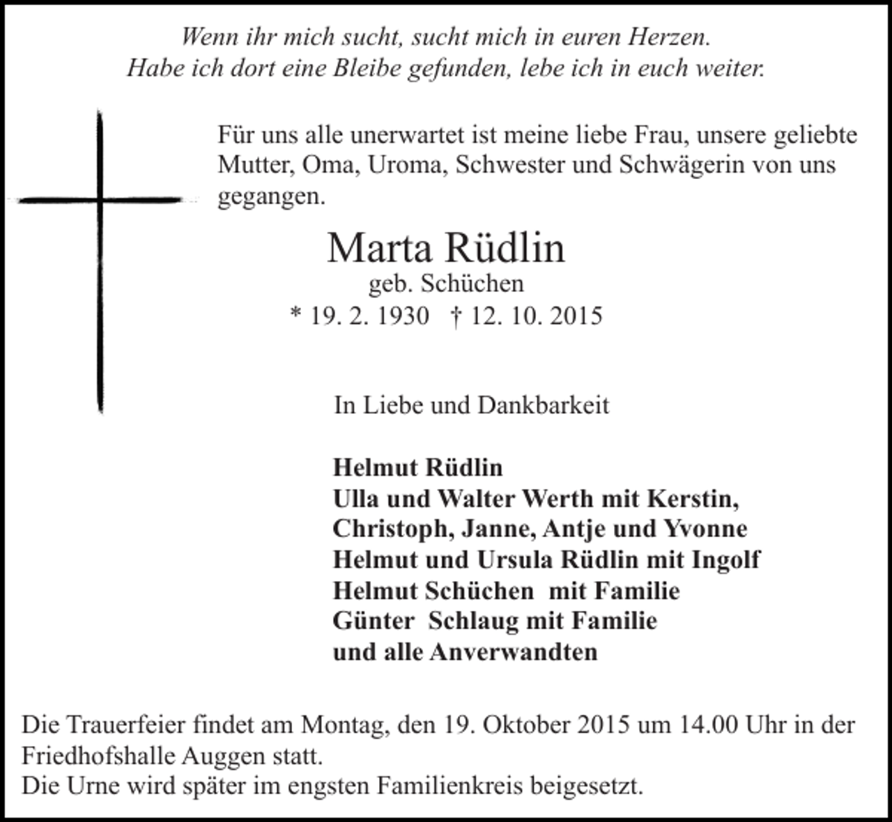 <p>Wenn ihr mich sucht, sucht mich in euren Herzen.<br />Habe ich dort eine Bleibe gefunden, lebe ich in euch weiter.<br />Für uns alle unerwartet ist meine liebe Frau, unsere geliebte<br />Mutter, Oma, Uroma, Schwester und Schwägerin von uns<br />gegangen.</p><p>Marta Rüdlin</p><p>geb. Schüchen<br />* 19. 2. 1930 † 12. 10. 2015<br />In Liebe und Dankbarkeit<br />Helmut Rüdlin<br />Ulla und Walter Werth mit Kerstin,<br />Christoph, Janne, Antje und Yvonne<br />Helmut und Ursula Rüdlin mit Ingolf<br />Helmut Schüchen mit Familie<br />Günter Schlaug mit Familie<br />und alle Anverwandten<br />Die Trauerfeier findet am Montag, den 19. Oktober 2015 um 14.00 Uhr in der<br />Friedhofshalle Auggen statt.<br />Die Urne wird später im engsten Familienkreis beigesetzt.</p>