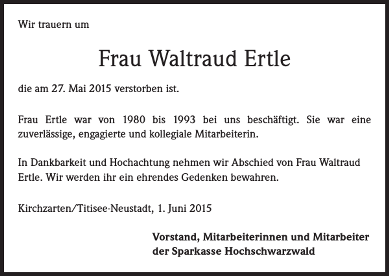 <p>Wir trauern um</p><p>Frau Waltraud Ertle<br />die am 27. Mai 2015 verstorben ist.<br />Frau Ertle war von 1980 bis 1993 bei uns beschäftigt. Sie war eine<br />zuverlässige, engagierte und kollegiale Mitarbeiterin.<br />In Dankbarkeit und Hochachtung nehmen wir Abschied von Frau Waltraud<br />Ertle. Wir werden ihr ein ehrendes Gedenken bewahren.<br />Kirchzarten/Titisee-Neustadt, 1. Juni 2015</p><p>Vorstand, Mitarbeiterinnen und Mitarbeiter<br />der Sparkasse Hochschwarzwald</p>