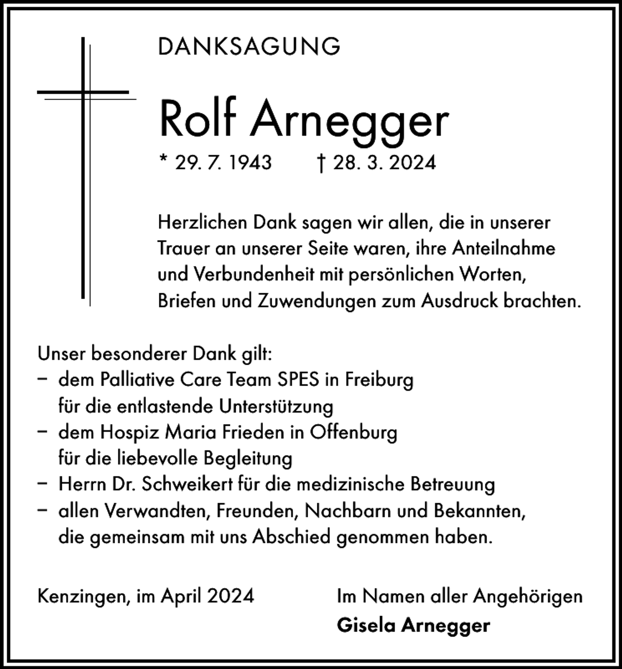 <p>DANKSAGUNG</p><p>Rolf Arnegger<br />* 29. 7. 1943 † 28. 3. 2024<br />Herzlichen Dank sagen wir allen, die in unserer<br />Trauer an unserer Seite waren, ihre Anteilnahme<br />und Verbundenheit mit persönlichen Worten,<br />­Briefen und Zuwendungen zum Ausdruck brachten.<br />Unser besonderer Dank gilt:<br />– dem Palliative Care Team SPES in Freiburg<br />für die entlastende Unterstützung<br />– dem Hospiz Maria Frieden in Offenburg<br />für die l­iebevolle B<br />­ egleitung<br />– Herrn Dr. Schweikert für die medizinische Betreuung<br />– allen Verwandten, Freunden, Nachbarn und Bekannten,<br />die gemeinsam mit uns Abschied genommen haben.<br />Kenzingen, im April 2024</p><p>Im Namen aller Angehörigen<br />Gisela Arnegger</p>