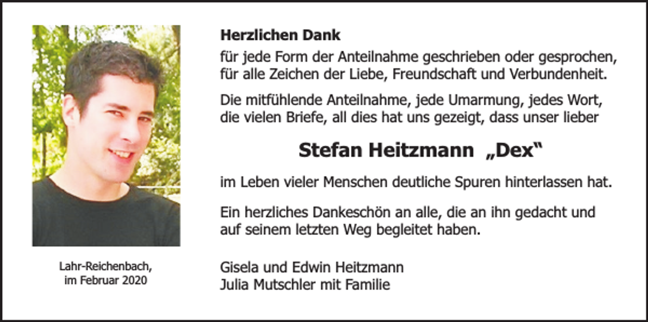 <p>Herzlichen Dank<br />für jede Form der Anteilnahme geschrieben oder gesprochen,<br />für alle Zeichen der Liebe, Freundschaft und Verbundenheit.<br />Die mitfühlende Anteilnahme, jede Umarmung, jedes Wort,<br />die vielen Briefe, all dies hat uns gezeigt, dass unser lieber</p><p>Stefan Heitzmann „Dex“<br />im Leben vieler Menschen deutliche Spuren hinterlassen hat.<br />Ein herzliches Dankeschön an alle, die an ihn gedacht und<br />auf seinem letzten Weg begleitet haben.<br />Lahr-Reichenbach,<br />im Februar 2020</p><p>Gisela und Edwin Heitzmann<br />Julia Mutschler mit Familie</p>