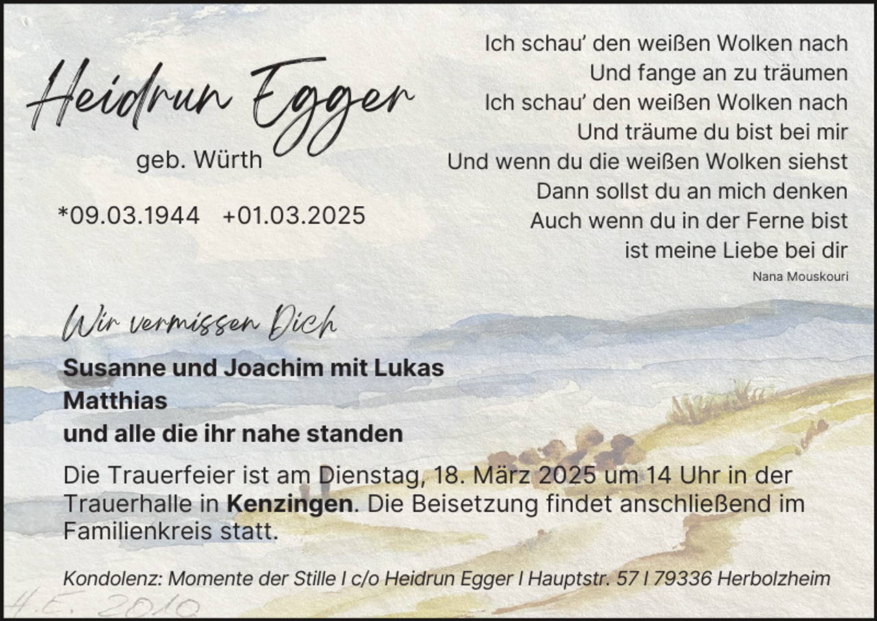 <p>Heidrun Egger<br />geb. Würth</p><p>*09.03.1944 +01.03.2025</p><p>Ich schau’ den weißen Wolken nach<br />Und fange an zu träumen<br />Ich schau’ den weißen Wolken nach<br />Und träume du bist bei mir<br />Und wenn du die weißen Wolken siehst<br />Dann sollst du an mich denken<br />Auch wenn du in der Ferne bist<br />ist meine Liebe bei dir<br />Nana Mouskouri</p><p>Wir vermissen Dich</p><p>Susanne und Joachim mit Lukas<br />Matthias<br />und alle die ihr nahe standen<br />Die Trauerfeier ist am Dienstag, 18. März 2025 um 14 Uhr in der<br />Trauerhalle in Kenzingen. Die Beisetzung findet anschließend im<br />Familienkreis statt.<br />Kondolenz: Momente der Stille I c/o Heidrun Egger I Hauptstr. 57 I 79336 Herbolzheim</p>