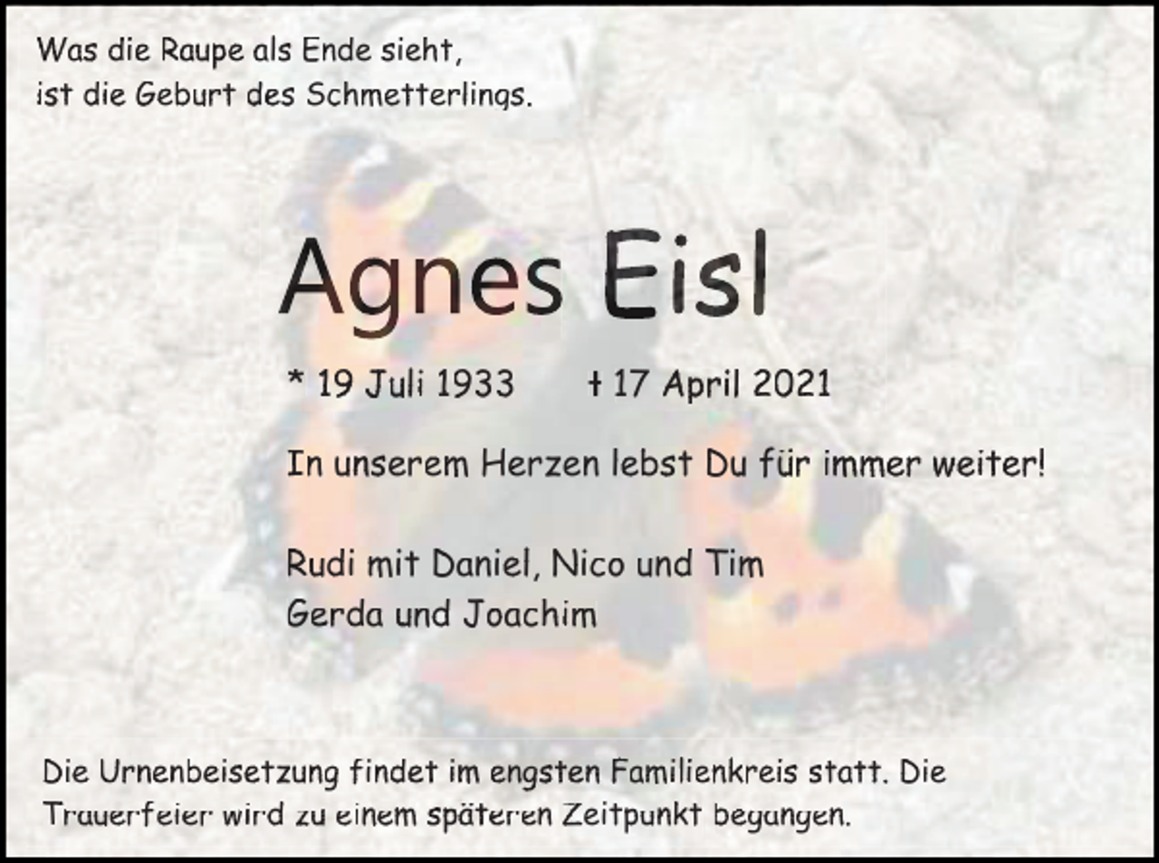 <p>Was<br />W<br />as d<br />die<br />ie Raupe<br />Raupe aals<br />ls E<br />Ende<br />nde sieht,<br />sieht,<br />die<br />Geburt<br />des<br />Schmetterlings.<br />iist<br />st d<br />ie G<br />eburt d<br />es S<br />chmetterlings.</p><p>Agnes Eisl<br />* 11J<br />Juli<br />uli 11933<br />9</p><p>ᵻ 177 AApril<br />p r il</p><p>In<br />I<br />nu<br />unserem<br />n s er e m H<br />Herzen<br />erzen<br />n lebst<br />lebst Du<br />Du für<br />fü<br />ür immer<br />immer weiter!<br />weiter!<br />Rudi<br />Daniel,<br />Nico<br />und<br />R<br />udi mit<br />m it D<br />aniel, N<br />ic o u<br />nd Tim<br />Ti m<br />Gerda<br />G<br />erda u<br />und<br />nd J<br />Joachim<br />oachim</p><p>Die<br />D<br />ie U<br />Urnenbeisetzung<br />rnenbeisetzung ffindet<br />indet iim<br />me<br />engsten<br />ngsten F<br />Familienkreis<br />amilienkreis sstatt.<br />tatt. D<br />Die<br />ie<br />Trauerfeier<br />einem<br />begangen.<br />T<br />rauerfeier wird<br />wird zu<br />zu e<br />inem späteren<br />späteren Zeitpunkt<br />Zeittpunkt b<br />egangen.</p>