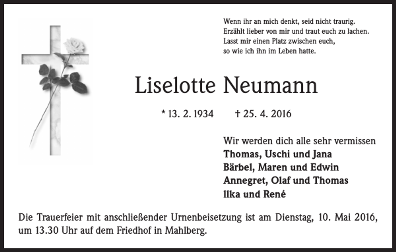 <p>Wenn ihr an mich denkt, seid nicht traurig.<br />Erzählt lieber von mir und traut euch zu lachen.<br />Lasst mir einen Platz zwischen euch,<br />so wie ich ihn im Leben hatte.</p><p>Liselotte Neumann<br />* 13. 2. 1934 † 25. 4. 2016<br />Wir werden dich alle sehr vermissen<br />Thomas, Uschi und Jana<br />Bärbel, Maren und Edwin<br />Annegret, Olaf und Thomas<br />llka und René<br />Die Trauerfeier mit anschließender Urnenbeisetzung ist am Dienstag, 10. Mai 2016,<br />um 13.30 Uhr auf dem Friedhof in Mahlberg.</p>