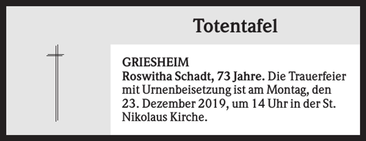 <p>Totentafel<br />GRIESHEIM<br />Roswitha Schadt, 73 Jahre. Die Trauerfeier<br />mit Urnenbeisetzung ist am Montag, den<br />23. Dezember 2019, um 14 Uhr in der St.<br />Nikolaus Kirche.</p>