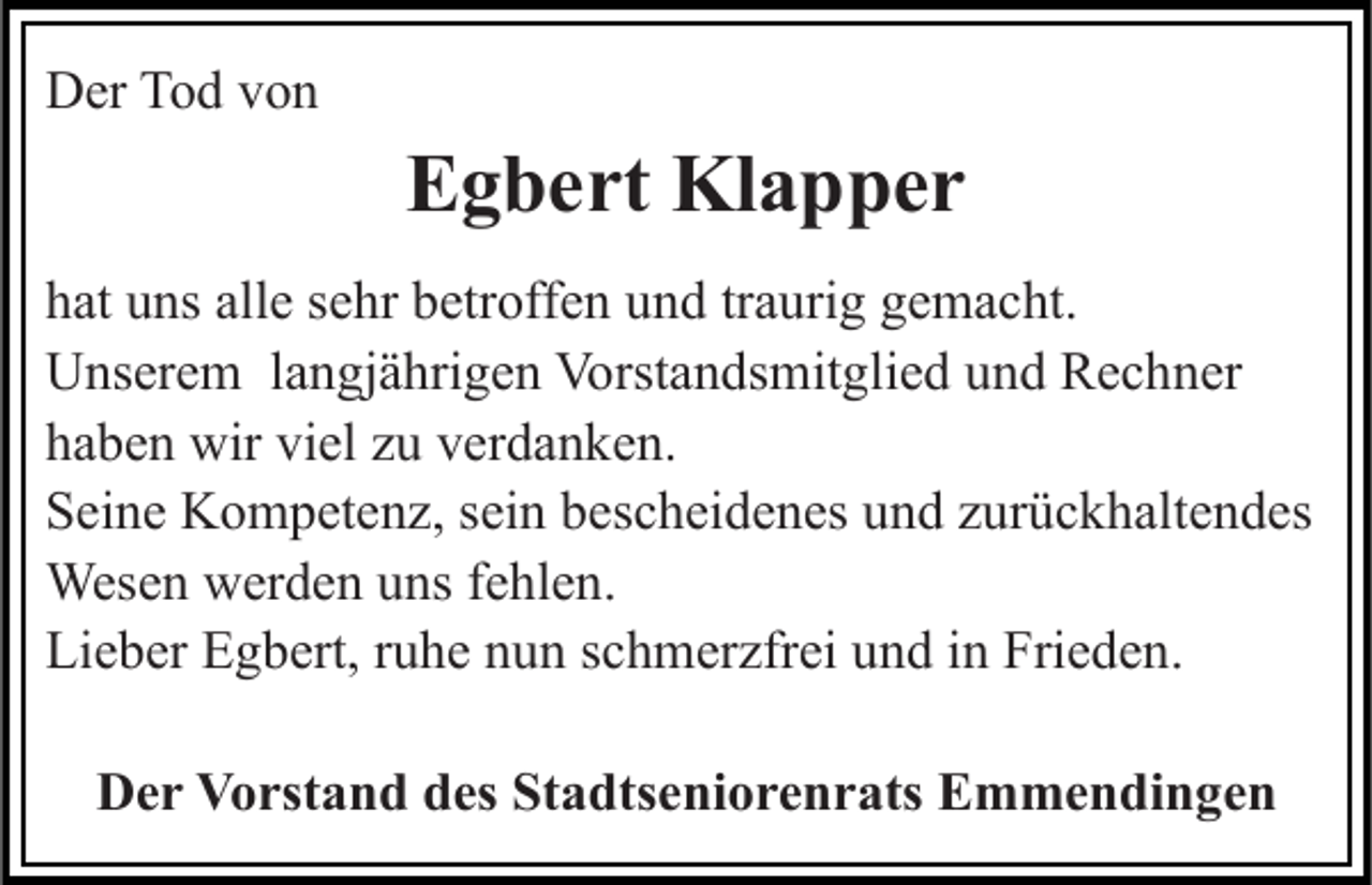 <p>Der Tod von</p><p>Egbert Klapper<br />hat uns alle sehr betroffen und traurig gemacht.<br />Unserem langjährigen Vorstandsmitglied und Rechner<br />haben wir viel zu verdanken.<br />Seine Kompetenz, sein bescheidenes und zurückhaltendes<br />Wesen werden uns fehlen.<br />Lieber Egbert, ruhe nun schmerzfrei und in Frieden.<br />Der Vorstand des Stadtseniorenrats Emmendingen</p>