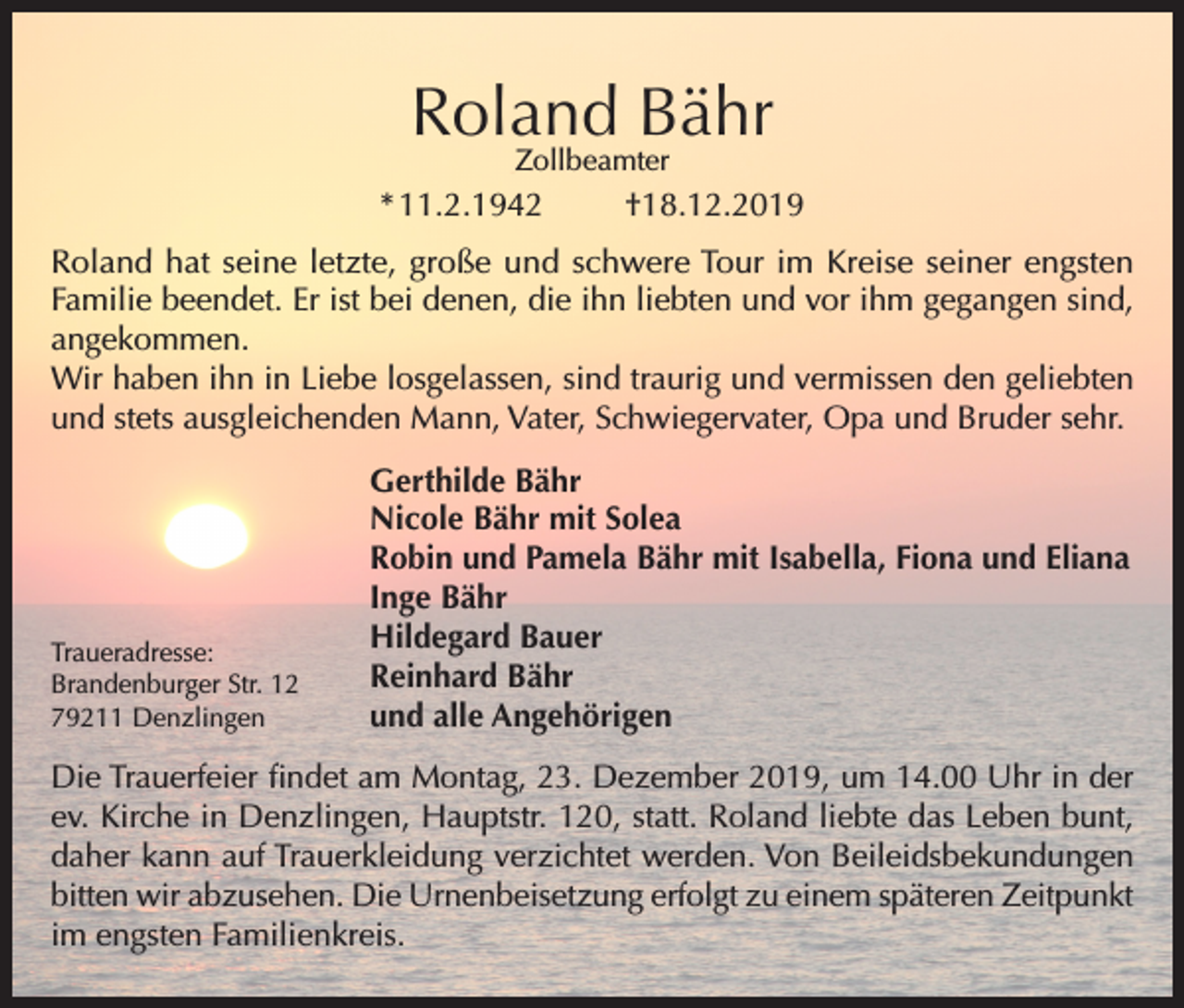 <p>Roland Bähr<br />Zollbeamter</p><p>* 11.2.1942</p><p>†18.12.2019</p><p>Roland hat seine letzte, große und schwere Tour im Kreise seiner engsten<br />Familie beendet. Er ist bei denen, die ihn liebten und vor ihm gegangen sind,<br />angekommen.<br />Wir haben ihn in Liebe losgelassen, sind traurig und vermissen den geliebten<br />und stets ausgleichenden Mann, Vater, Schwiegervater, Opa und Bruder sehr.</p><p>Traueradresse:<br />Brandenburger Str. 12<br />79211 Denzlingen</p><p>Gerthilde Bähr<br />Nicole Bähr mit Solea<br />Robin und Pamela Bähr mit Isabella, Fiona und Eliana<br />Inge Bähr<br />Hildegard Bauer<br />Reinhard Bähr<br />und alle Angehörigen</p><p>Die Trauerfeier findet am Montag, 23. Dezember 2019, um 14.00 Uhr in der<br />ev. Kirche in Denzlingen, Hauptstr. 120, statt. Roland liebte das Leben bunt,<br />daher kann auf Trauerkleidung verzichtet werden. Von Beileidsbekundungen<br />bitten wir abzusehen. Die Urnenbeisetzung erfolgt zu einem späteren Zeitpunkt<br />im engsten Familienkreis.</p>