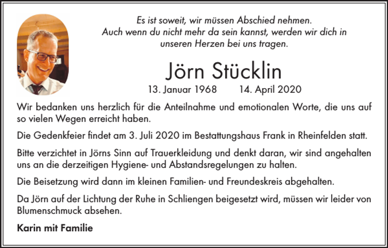 <p>Es ist soweit, wir müssen Abschied nehmen.<br />Auch wenn du nicht mehr da sein kannst, werden wir dich in<br />unseren Herzen bei uns tragen.</p><p>Jörn Stücklin</p><p>13. Januar 1968 14. April 2020<br />Wir bedanken uns herzlich für die Anteilnahme und emotionalen Worte, die uns auf<br />so vielen Wegen erreicht haben.<br />Die Gedenkfeier findet am 3. Juli 2020 im Bestattungshaus Frank in Rheinfelden statt.<br />Bitte verzichtet in Jörns Sinn auf Trauerkleidung und denkt daran, wir sind angehalten<br />uns an die derzeitigen Hygiene- und Abstandsregelungen zu halten.<br />Die Beisetzung wird dann im kleinen Familien- und Freundeskreis abgehalten.<br />Da Jörn auf der Lichtung der Ruhe in Schliengen beigesetzt wird, müssen wir leider von<br />Blumenschmuck absehen.<br />Karin mit Familie</p>